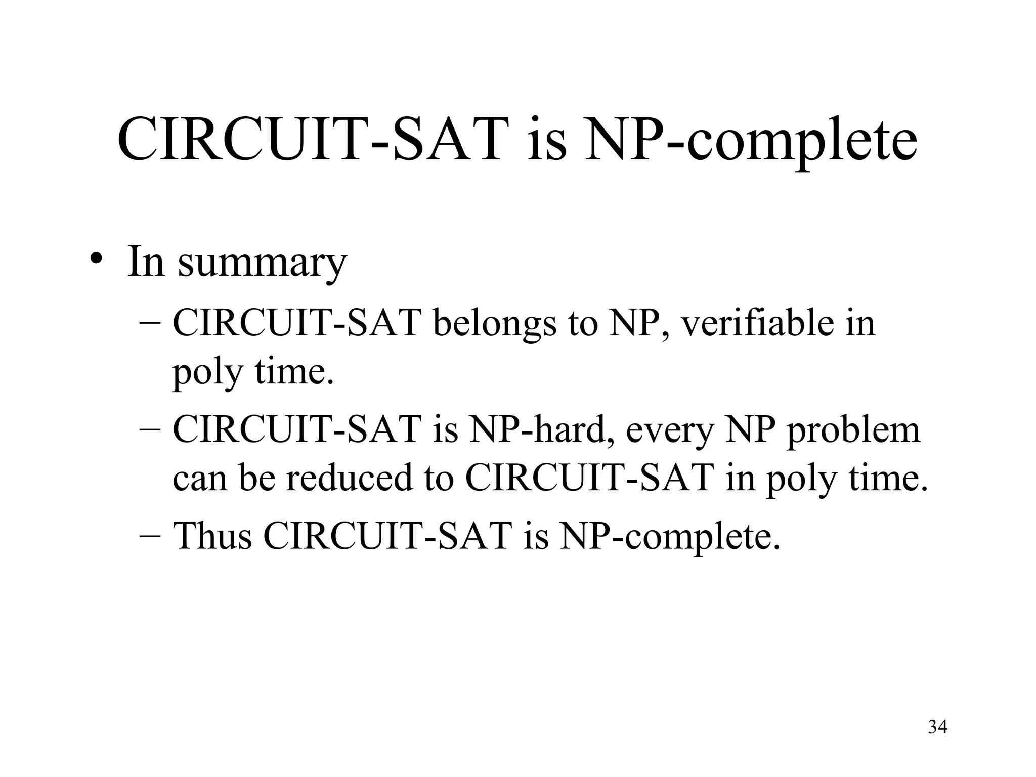 34
CIRCUIT-SAT is NP-complete
• In summary
– CIRCUIT-SAT belongs to NP, verifiable in
poly time.
– CIRCUIT-SAT is NP-hard, every NP problem
can be reduced to CIRCUIT-SAT in poly time.
– Thus CIRCUIT-SAT is NP-complete.
 