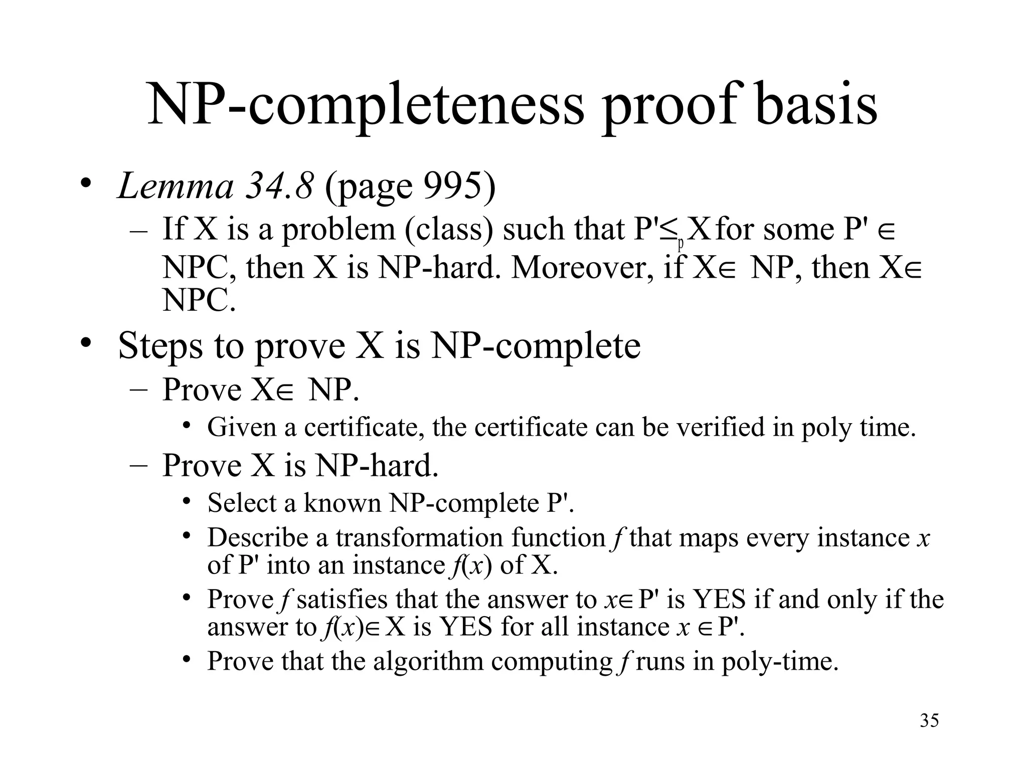 35
NP-completeness proof basis
• Lemma 34.8 (page 995)
– If X is a problem (class) such that P'≤p Xfor some P' ∈
NPC, then X is NP-hard. Moreover, if X∈ NP, then X∈
NPC.
• Steps to prove X is NP-complete
– Prove X∈ NP.
• Given a certificate, the certificate can be verified in poly time.
– Prove X is NP-hard.
• Select a known NP-complete P'.
• Describe a transformation function f that maps every instance x
of P' into an instance f(x) of X.
• Prove f satisfies that the answer to x∈P' is YES if and only if the
answer to f(x)∈X is YES for all instance x ∈P'.
• Prove that the algorithm computing f runs in poly-time.
 