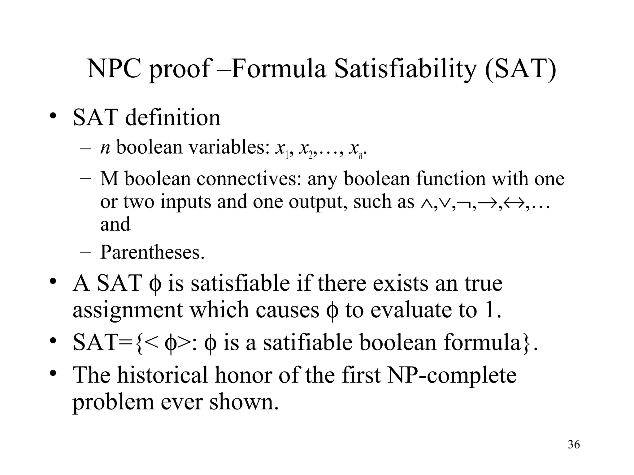 36
NPC proof –Formula Satisfiability (SAT)
• SAT definition
– n boolean variables: x1, x2,…, xn.
– M boolean connectives: any boolean function with one
or two inputs and one output, such as ∧,∨,¬,→,↔,…
and
– Parentheses.
• A SAT φ is satisfiable if there exists an true
assignment which causes φ to evaluate to 1.
• SAT={< φ>: φ is a satifiable boolean formula}.
• The historical honor of the first NP-complete
problem ever shown.
 