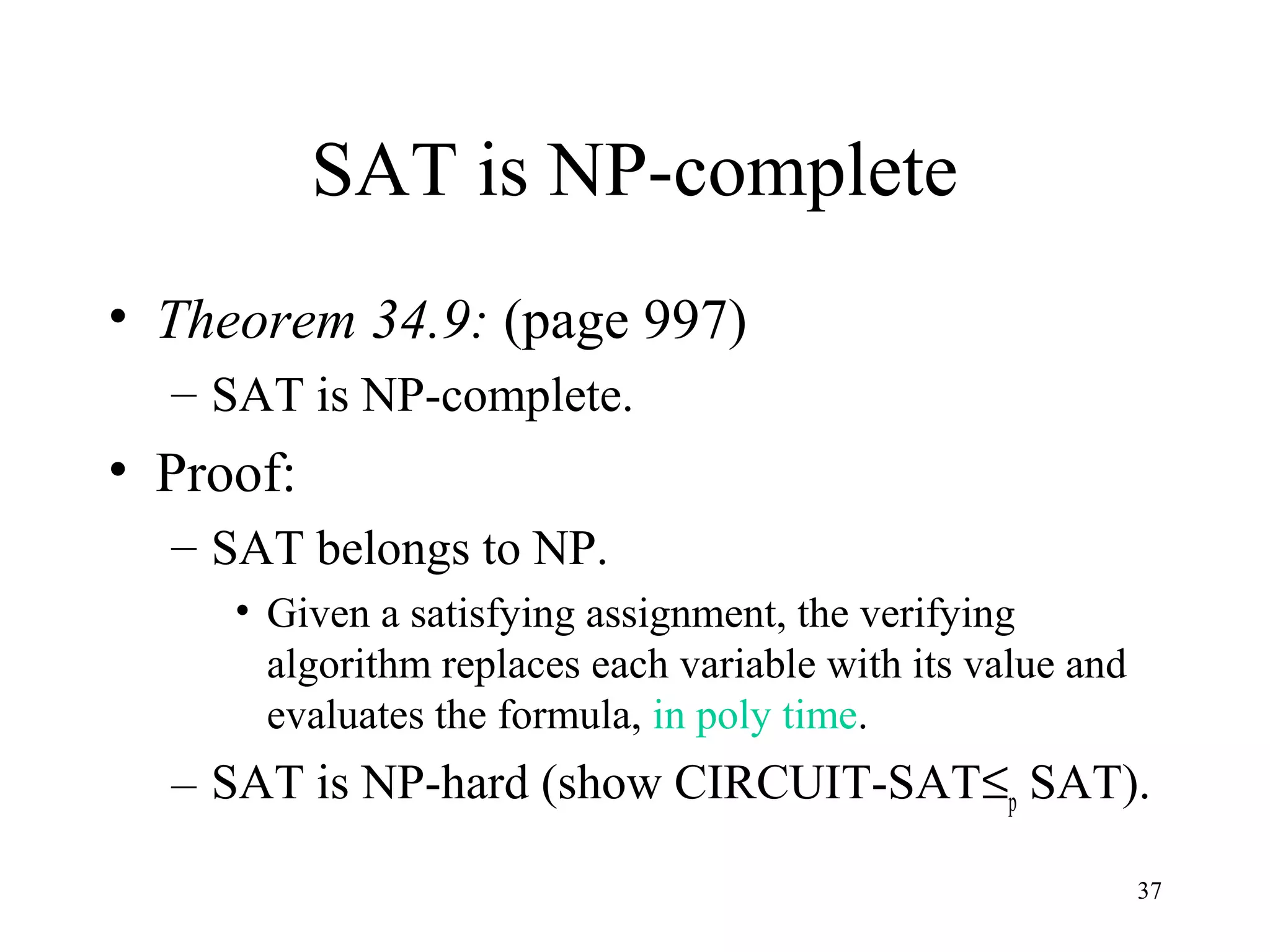 37
SAT is NP-complete
• Theorem 34.9: (page 997)
– SAT is NP-complete.
• Proof:
– SAT belongs to NP.
• Given a satisfying assignment, the verifying
algorithm replaces each variable with its value and
evaluates the formula, in poly time.
– SAT is NP-hard (show CIRCUIT-SAT≤p SAT).
 