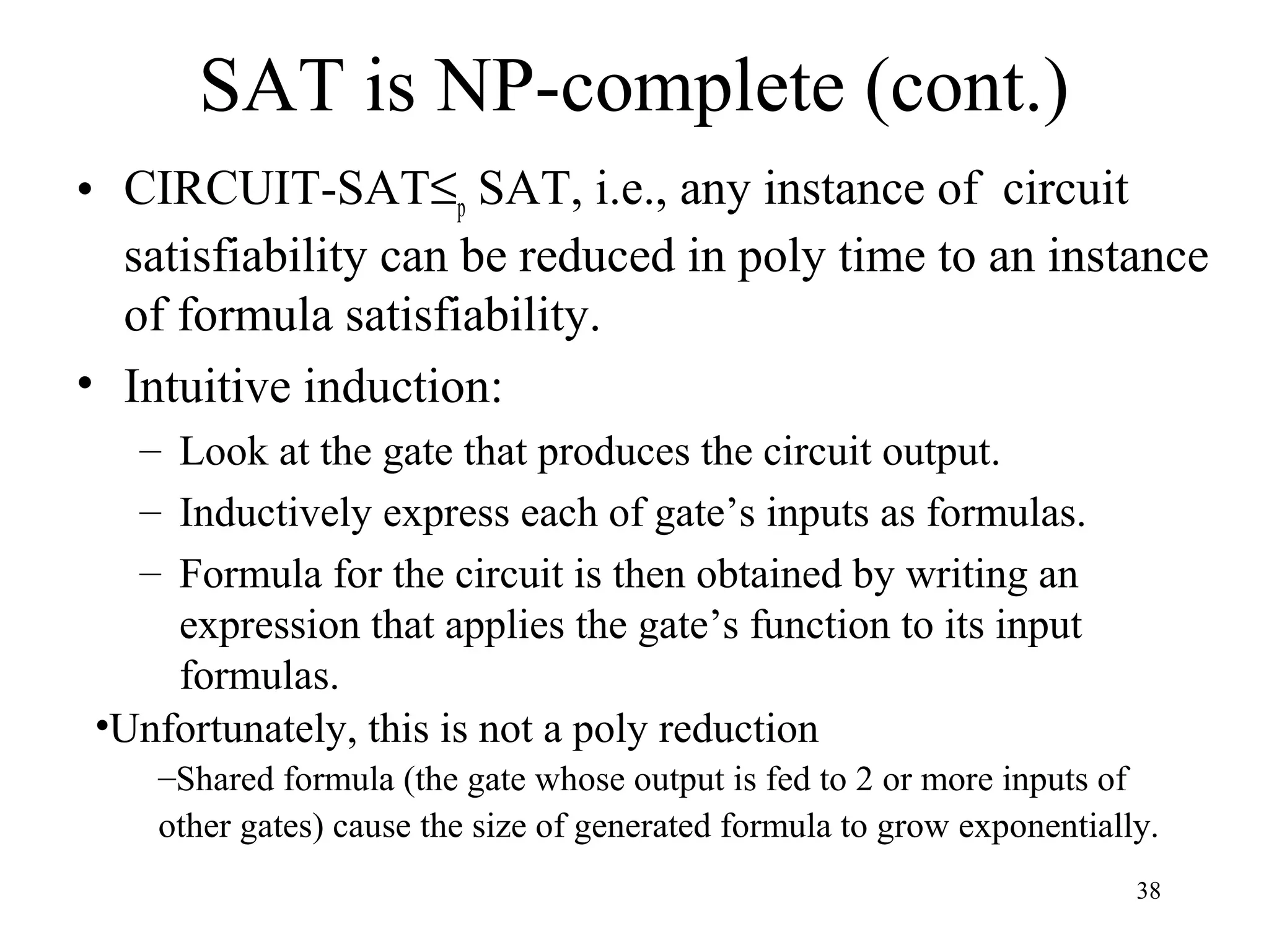 38
SAT is NP-complete (cont.)
• CIRCUIT-SAT≤p SAT, i.e., any instance of circuit
satisfiability can be reduced in poly time to an instance
of formula satisfiability.
• Intuitive induction:
– Look at the gate that produces the circuit output.
– Inductively express each of gate’s inputs as formulas.
– Formula for the circuit is then obtained by writing an
expression that applies the gate’s function to its input
formulas.
•Unfortunately, this is not a poly reduction
–Shared formula (the gate whose output is fed to 2 or more inputs of
other gates) cause the size of generated formula to grow exponentially.
 