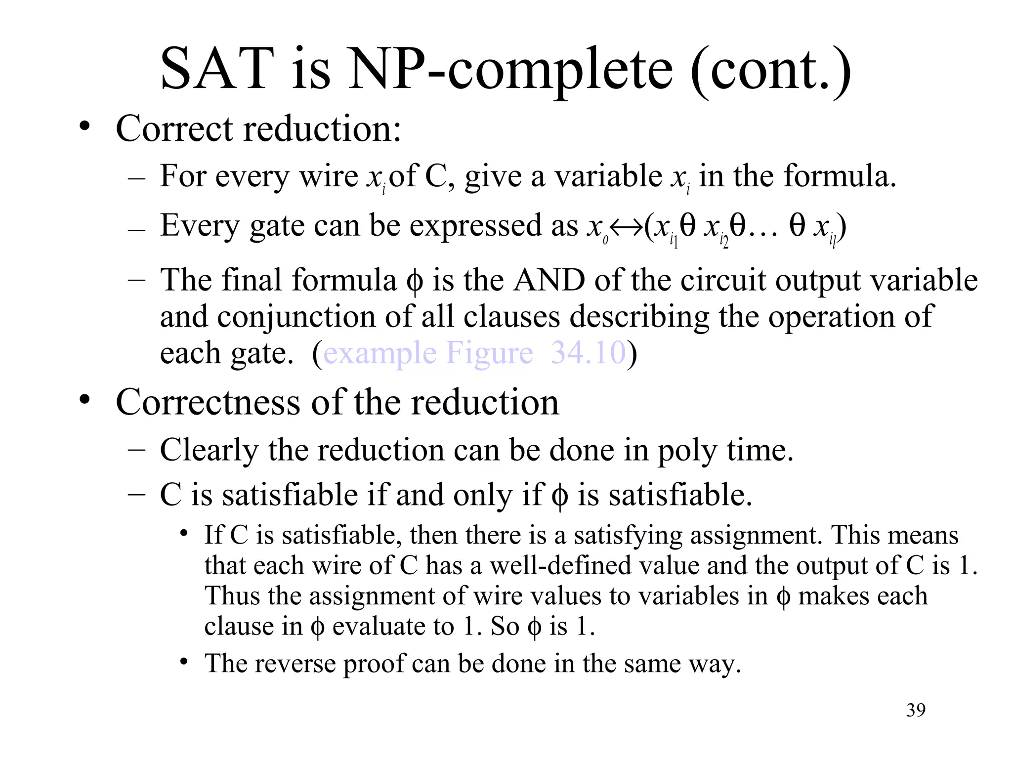 39
SAT is NP-complete (cont.)
• Correct reduction:
– For every wire xiof C, give a variable xi in the formula.
– Every gate can be expressed as xo↔(xi1
θ xi2
θ… θ xil
)
– The final formula φ is the AND of the circuit output variable
and conjunction of all clauses describing the operation of
each gate. (example Figure 34.10)
• Correctness of the reduction
– Clearly the reduction can be done in poly time.
– C is satisfiable if and only if φ is satisfiable.
• If C is satisfiable, then there is a satisfying assignment. This means
that each wire of C has a well-defined value and the output of C is 1.
Thus the assignment of wire values to variables in φ makes each
clause in φ evaluate to 1. So φ is 1.
• The reverse proof can be done in the same way.
 