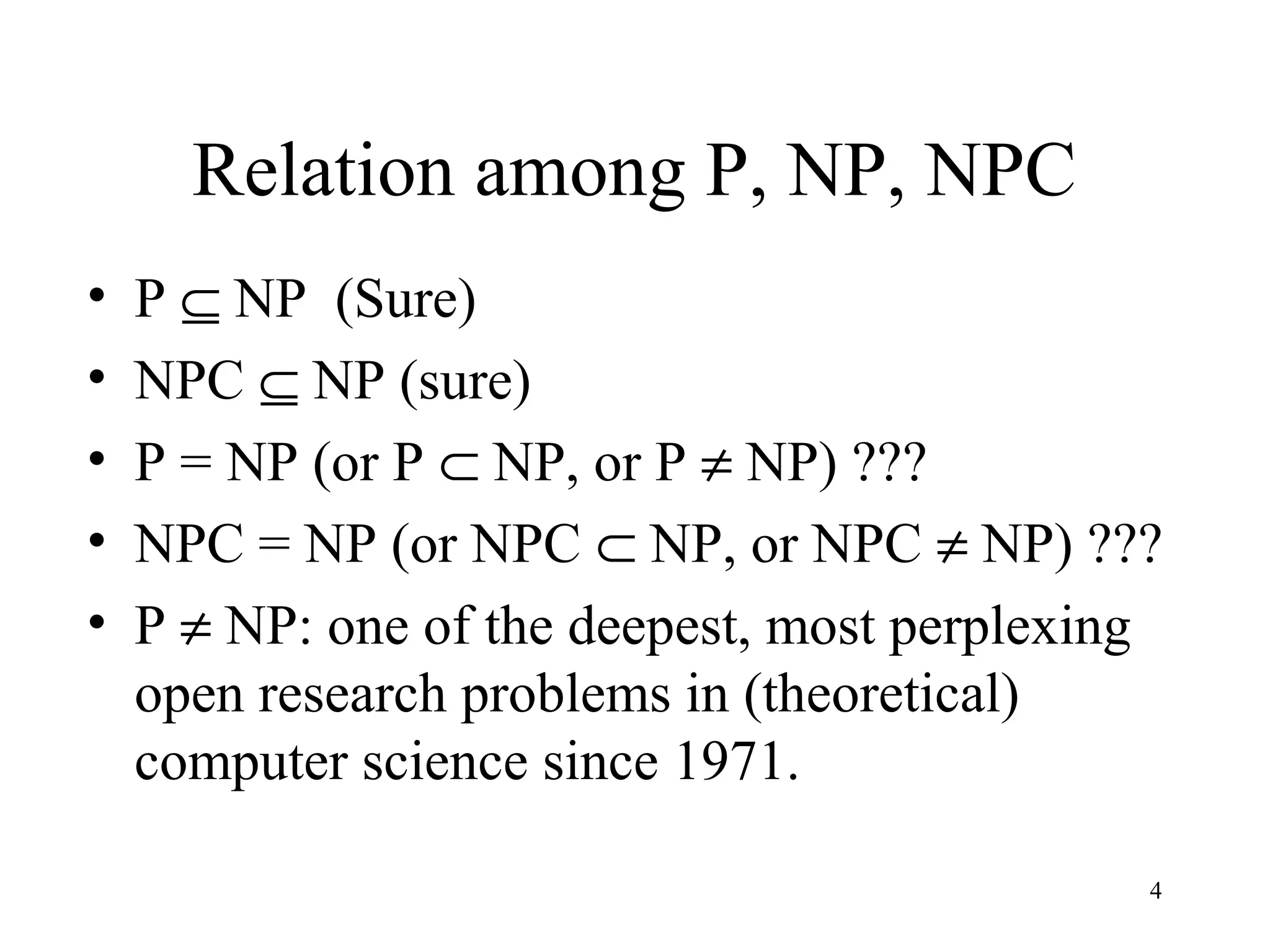 4
Relation among P, NP, NPC
• P ⊆ NP (Sure)
• NPC ⊆ NP (sure)
• P = NP (or P ⊂ NP, or P ≠ NP) ???
• NPC = NP (or NPC ⊂ NP, or NPC ≠ NP) ???
• P ≠ NP: one of the deepest, most perplexing
open research problems in (theoretical)
computer science since 1971.
 