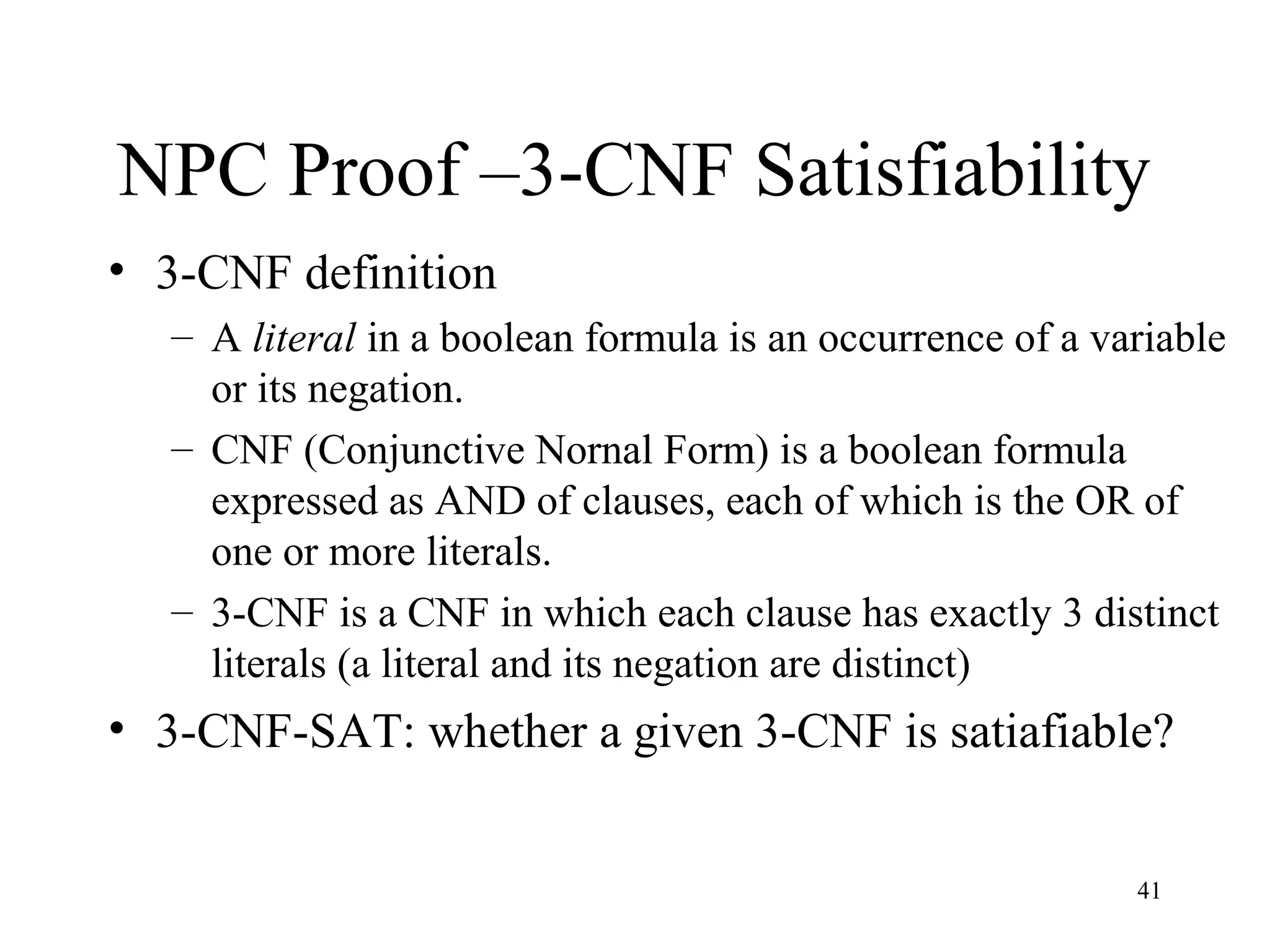 41
NPC Proof –3-CNF Satisfiability
• 3-CNF definition
– A literal in a boolean formula is an occurrence of a variable
or its negation.
– CNF (Conjunctive Nornal Form) is a boolean formula
expressed as AND of clauses, each of which is the OR of
one or more literals.
– 3-CNF is a CNF in which each clause has exactly 3 distinct
literals (a literal and its negation are distinct)
• 3-CNF-SAT: whether a given 3-CNF is satiafiable?
 