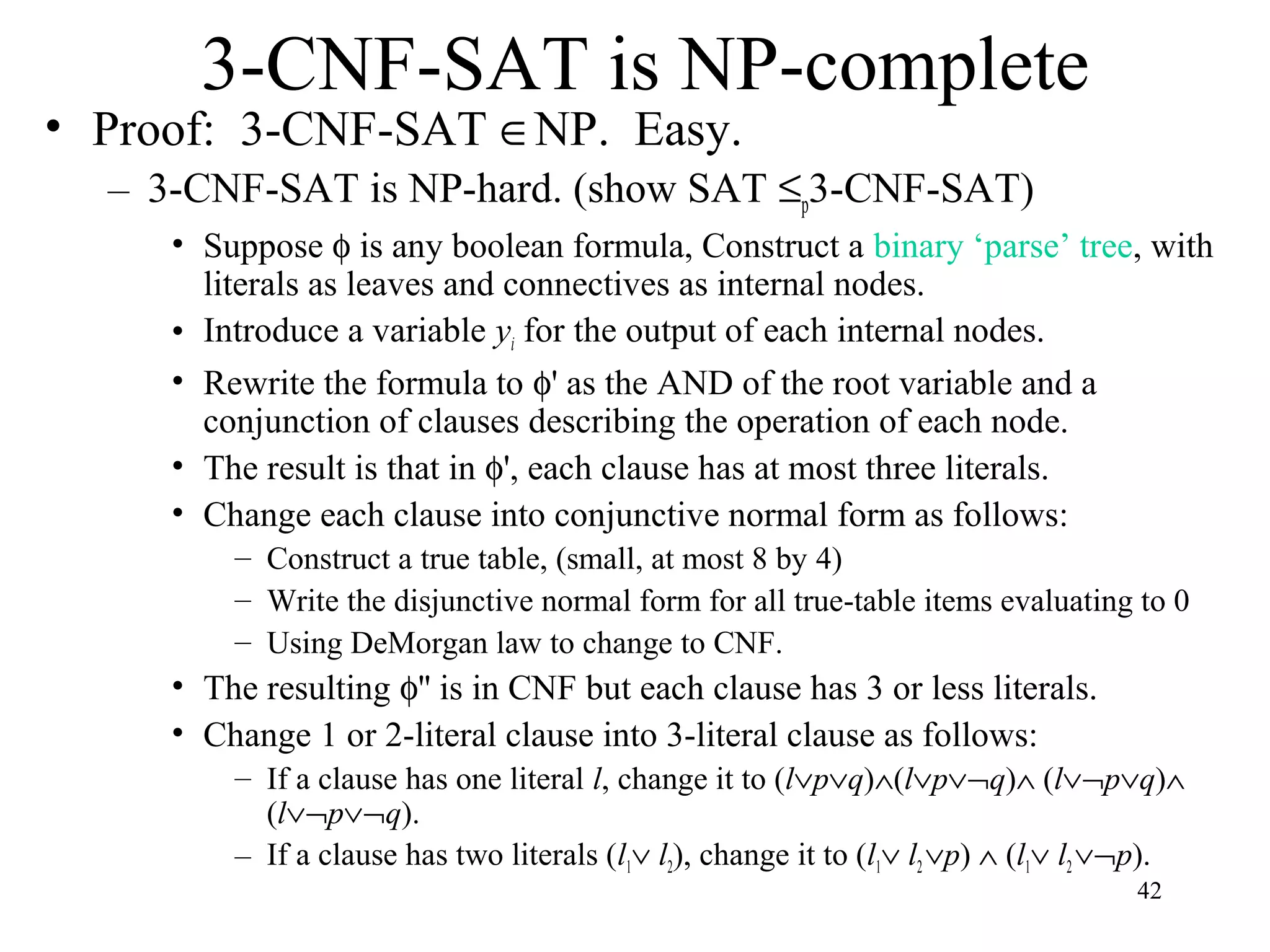 42
3-CNF-SAT is NP-complete
• Proof: 3-CNF-SAT ∈NP. Easy.
– 3-CNF-SAT is NP-hard. (show SAT ≤p3-CNF-SAT)
• Suppose φ is any boolean formula, Construct a binary ‘parse’ tree, with
literals as leaves and connectives as internal nodes.
• Introduce a variable yi for the output of each internal nodes.
• Rewrite the formula to φ' as the AND of the root variable and a
conjunction of clauses describing the operation of each node.
• The result is that in φ', each clause has at most three literals.
• Change each clause into conjunctive normal form as follows:
– Construct a true table, (small, at most 8 by 4)
– Write the disjunctive normal form for all true-table items evaluating to 0
– Using DeMorgan law to change to CNF.
• The resulting φ'' is in CNF but each clause has 3 or less literals.
• Change 1 or 2-literal clause into 3-literal clause as follows:
– If a clause has one literal l, change it to (l∨p∨q)∧(l∨p∨¬q)∧ (l∨¬p∨q)∧
(l∨¬p∨¬q).
– If a clause has two literals (l1∨ l2), change it to (l1∨ l2∨p) ∧ (l1∨ l2∨¬p).
 
