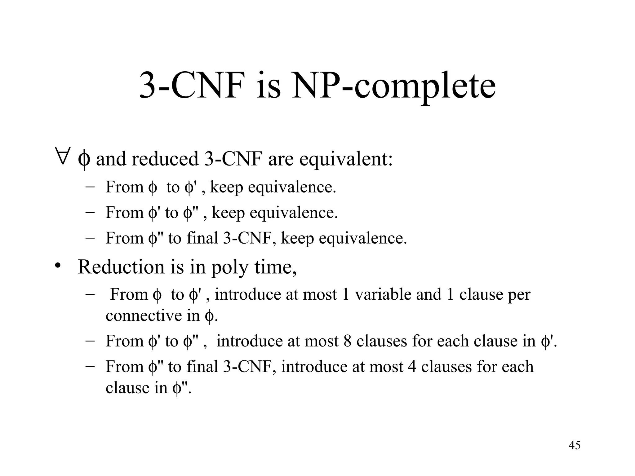 45
3-CNF is NP-complete
∀ φ and reduced 3-CNF are equivalent:
– From φ to φ' , keep equivalence.
– From φ' to φ'' , keep equivalence.
– From φ'' to final 3-CNF, keep equivalence.
• Reduction is in poly time,
– From φ to φ' , introduce at most 1 variable and 1 clause per
connective in φ.
– From φ' to φ'' , introduce at most 8 clauses for each clause in φ'.
– From φ'' to final 3-CNF, introduce at most 4 clauses for each
clause in φ''.
 