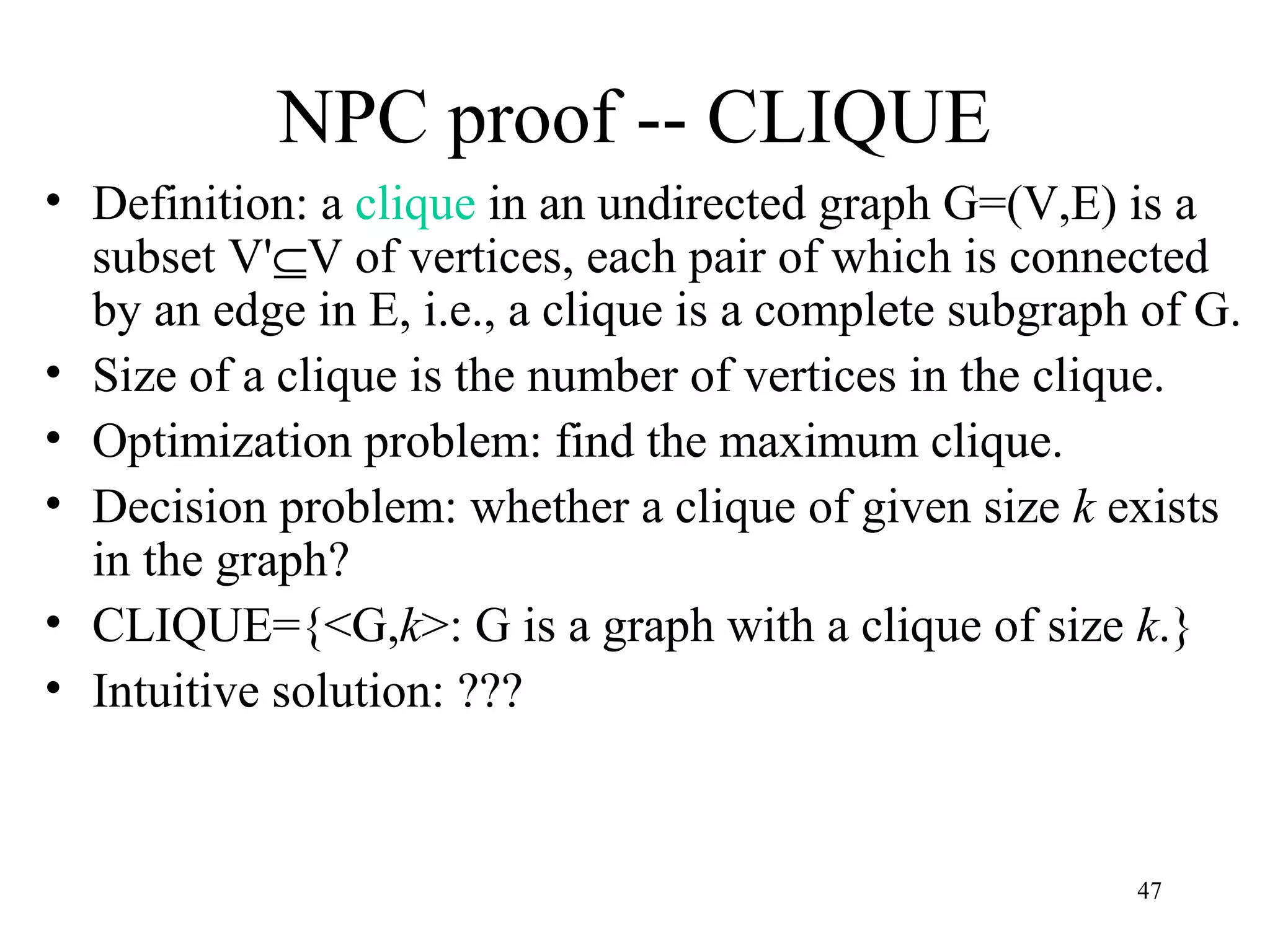 47
NPC proof -- CLIQUE
• Definition: a clique in an undirected graph G=(V,E) is a
subset V'⊆V of vertices, each pair of which is connected
by an edge in E, i.e., a clique is a complete subgraph of G.
• Size of a clique is the number of vertices in the clique.
• Optimization problem: find the maximum clique.
• Decision problem: whether a clique of given size k exists
in the graph?
• CLIQUE={<G,k>: G is a graph with a clique of size k.}
• Intuitive solution: ???
 