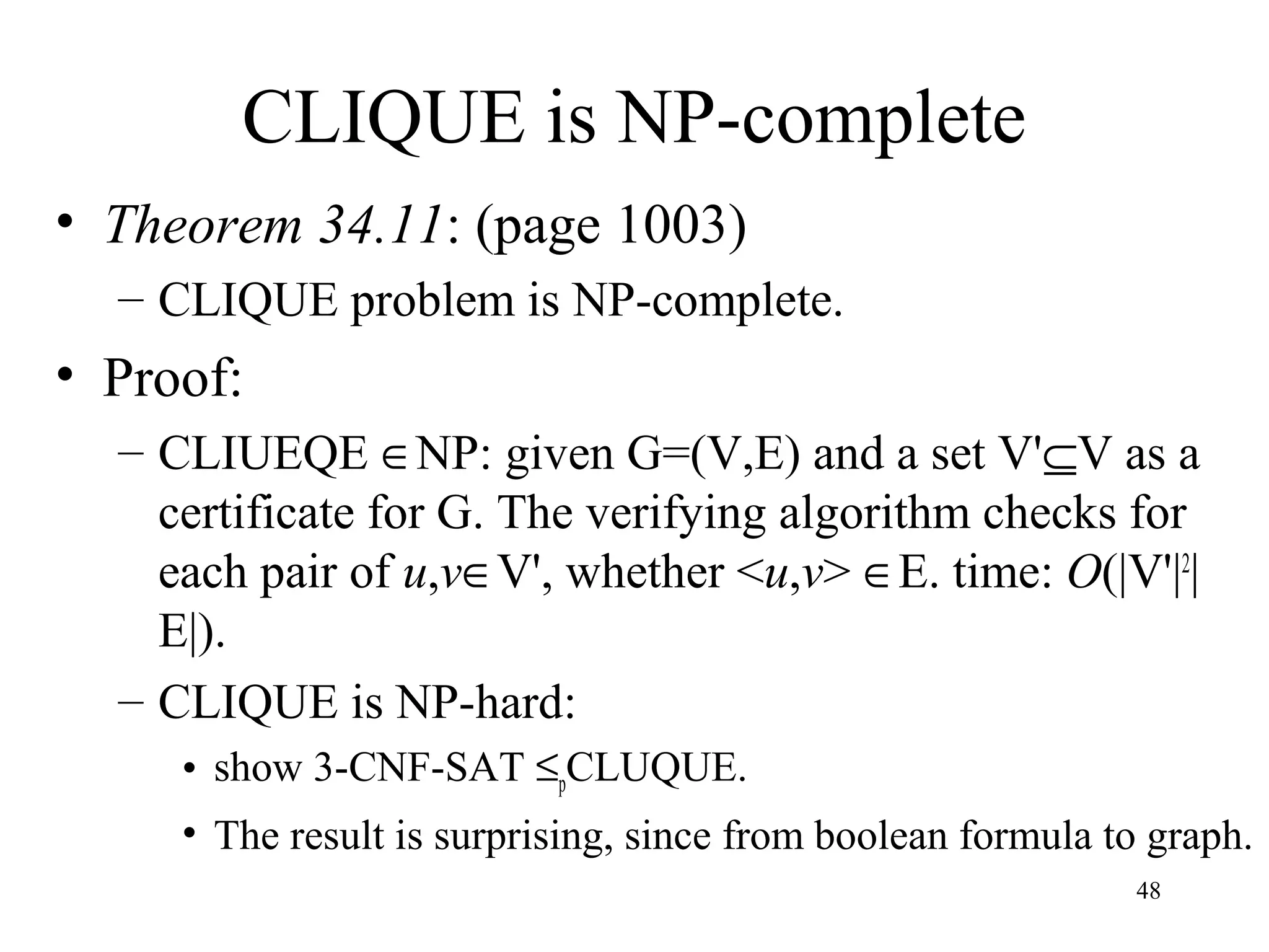 48
CLIQUE is NP-complete
• Theorem 34.11: (page 1003)
– CLIQUE problem is NP-complete.
• Proof:
– CLIUEQE ∈NP: given G=(V,E) and a set V'⊆V as a
certificate for G. The verifying algorithm checks for
each pair of u,v∈V', whether <u,v> ∈E. time: O(|V'|2
|
E|).
– CLIQUE is NP-hard:
• show 3-CNF-SAT ≤pCLUQUE.
• The result is surprising, since from boolean formula to graph.
 