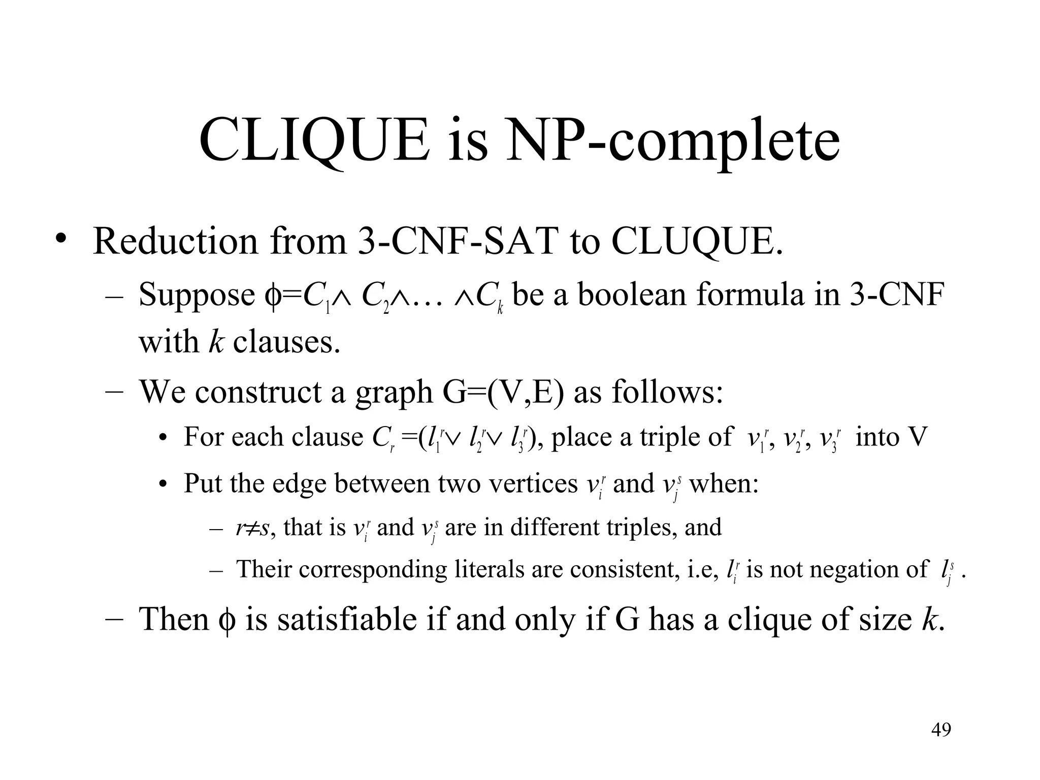 49
CLIQUE is NP-complete
• Reduction from 3-CNF-SAT to CLUQUE.
– Suppose φ=C1∧ C2∧… ∧Ck be a boolean formula in 3-CNF
with k clauses.
– We construct a graph G=(V,E) as follows:
• For each clause Cr =(l1
r
∨ l2
r
∨ l3
r
), place a triple of v1
r
, v2
r
, v3
r
into V
• Put the edge between two vertices vi
r
and vj
s
when:
– r≠s, that is vi
r
and vj
s
are in different triples, and
– Their corresponding literals are consistent, i.e, li
r
is not negation of lj
s
.
– Then φ is satisfiable if and only if G has a clique of size k.
 