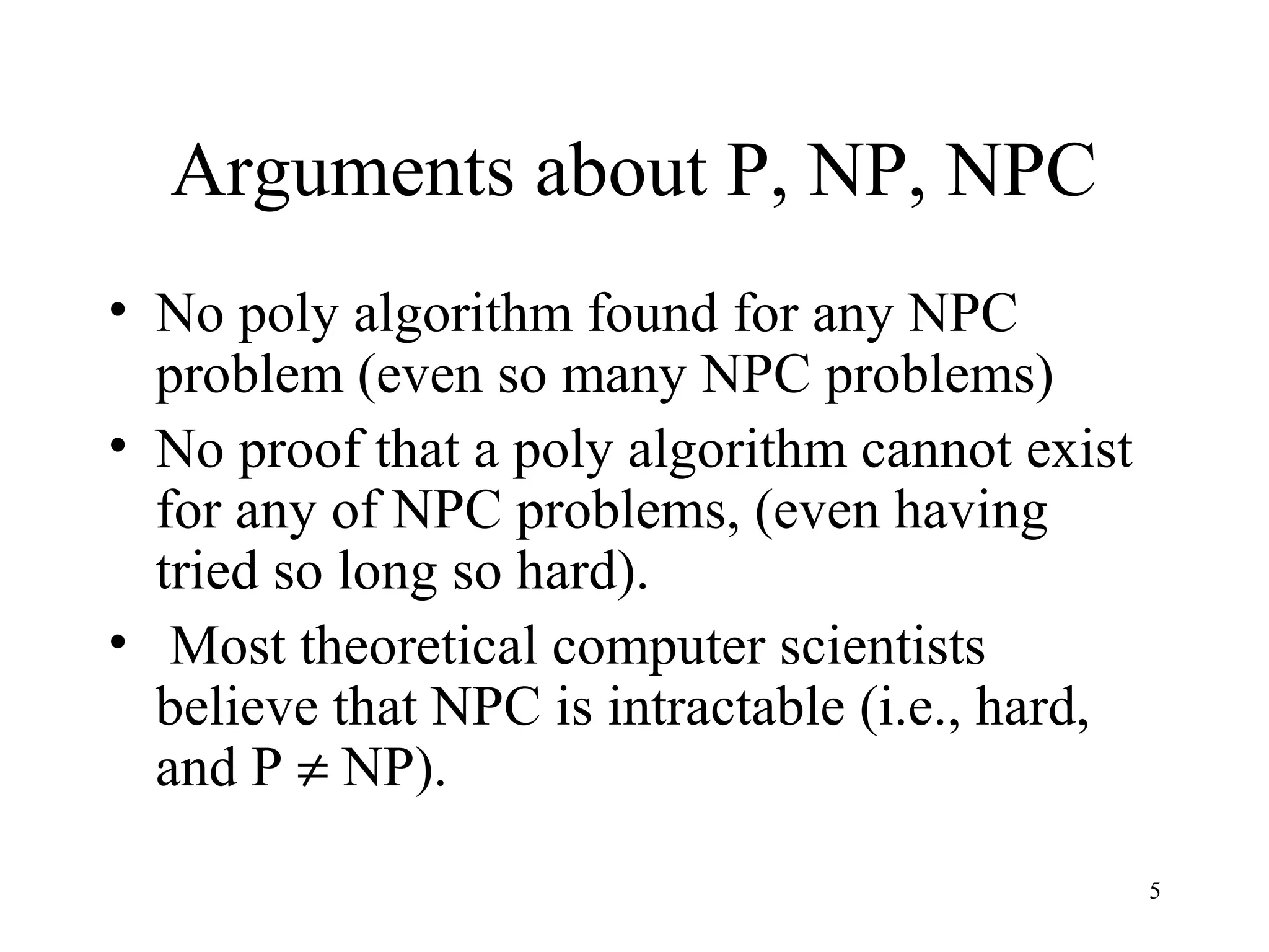 5
Arguments about P, NP, NPC
• No poly algorithm found for any NPC
problem (even so many NPC problems)
• No proof that a poly algorithm cannot exist
for any of NPC problems, (even having
tried so long so hard).
• Most theoretical computer scientists
believe that NPC is intractable (i.e., hard,
and P ≠ NP).
 
