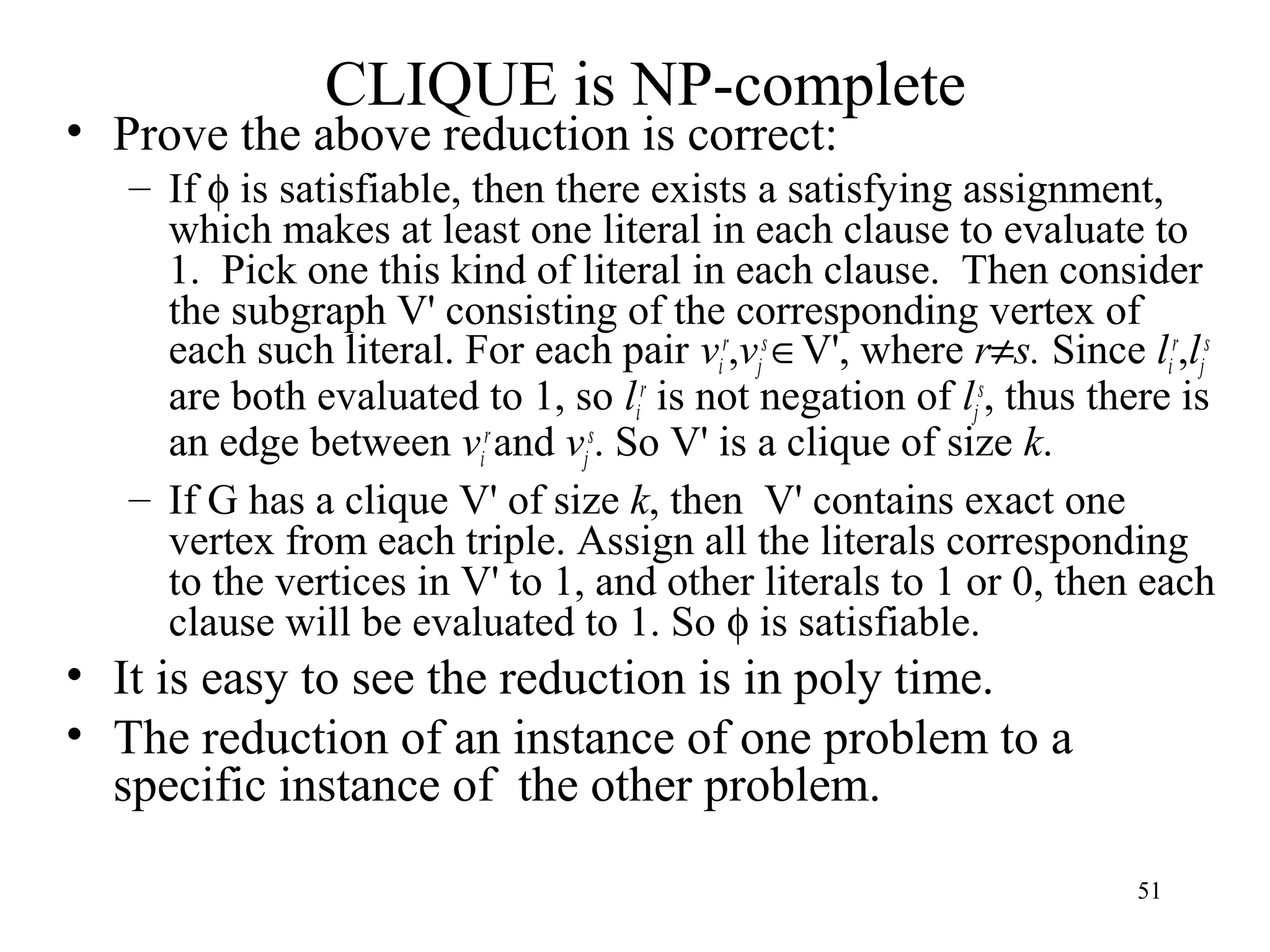 51
CLIQUE is NP-complete
• Prove the above reduction is correct:
– If φ is satisfiable, then there exists a satisfying assignment,
which makes at least one literal in each clause to evaluate to
1. Pick one this kind of literal in each clause. Then consider
the subgraph V' consisting of the corresponding vertex of
each such literal. For each pair vi
r
,vj
s
∈V', where r≠s. Since li
r
,lj
s
are both evaluated to 1, so li
r
is not negation of lj
s
, thus there is
an edge between vi
r
and vj
s
. So V' is a clique of size k.
– If G has a clique V' of size k, then V' contains exact one
vertex from each triple. Assign all the literals corresponding
to the vertices in V' to 1, and other literals to 1 or 0, then each
clause will be evaluated to 1. So φ is satisfiable.
• It is easy to see the reduction is in poly time.
• The reduction of an instance of one problem to a
specific instance of the other problem.
 