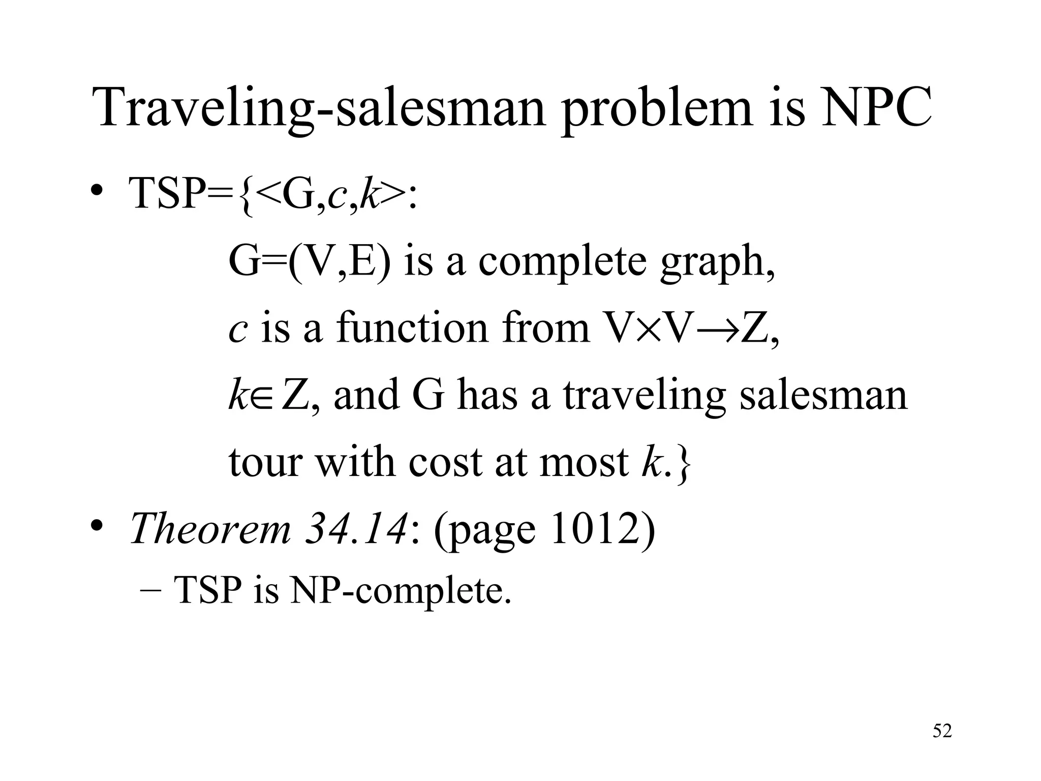 52
Traveling-salesman problem is NPC
• TSP={<G,c,k>:
G=(V,E) is a complete graph,
c is a function from V×V→Z,
k∈Z, and G has a traveling salesman
tour with cost at most k.}
• Theorem 34.14: (page 1012)
– TSP is NP-complete.
 