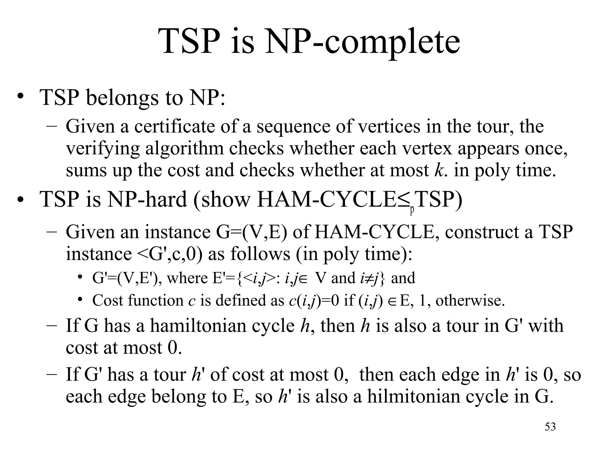53
TSP is NP-complete
• TSP belongs to NP:
– Given a certificate of a sequence of vertices in the tour, the
verifying algorithm checks whether each vertex appears once,
sums up the cost and checks whether at most k. in poly time.
• TSP is NP-hard (show HAM-CYCLE≤pTSP)
– Given an instance G=(V,E) of HAM-CYCLE, construct a TSP
instance <G',c,0) as follows (in poly time):
• G'=(V,E'), where E'={<i,j>: i,j∈ V and i≠j} and
• Cost function c is defined as c(i,j)=0 if (i,j) ∈E, 1, otherwise.
– If G has a hamiltonian cycle h, then h is also a tour in G' with
cost at most 0.
– If G' has a tour h' of cost at most 0, then each edge in h' is 0, so
each edge belong to E, so h' is also a hilmitonian cycle in G.
 