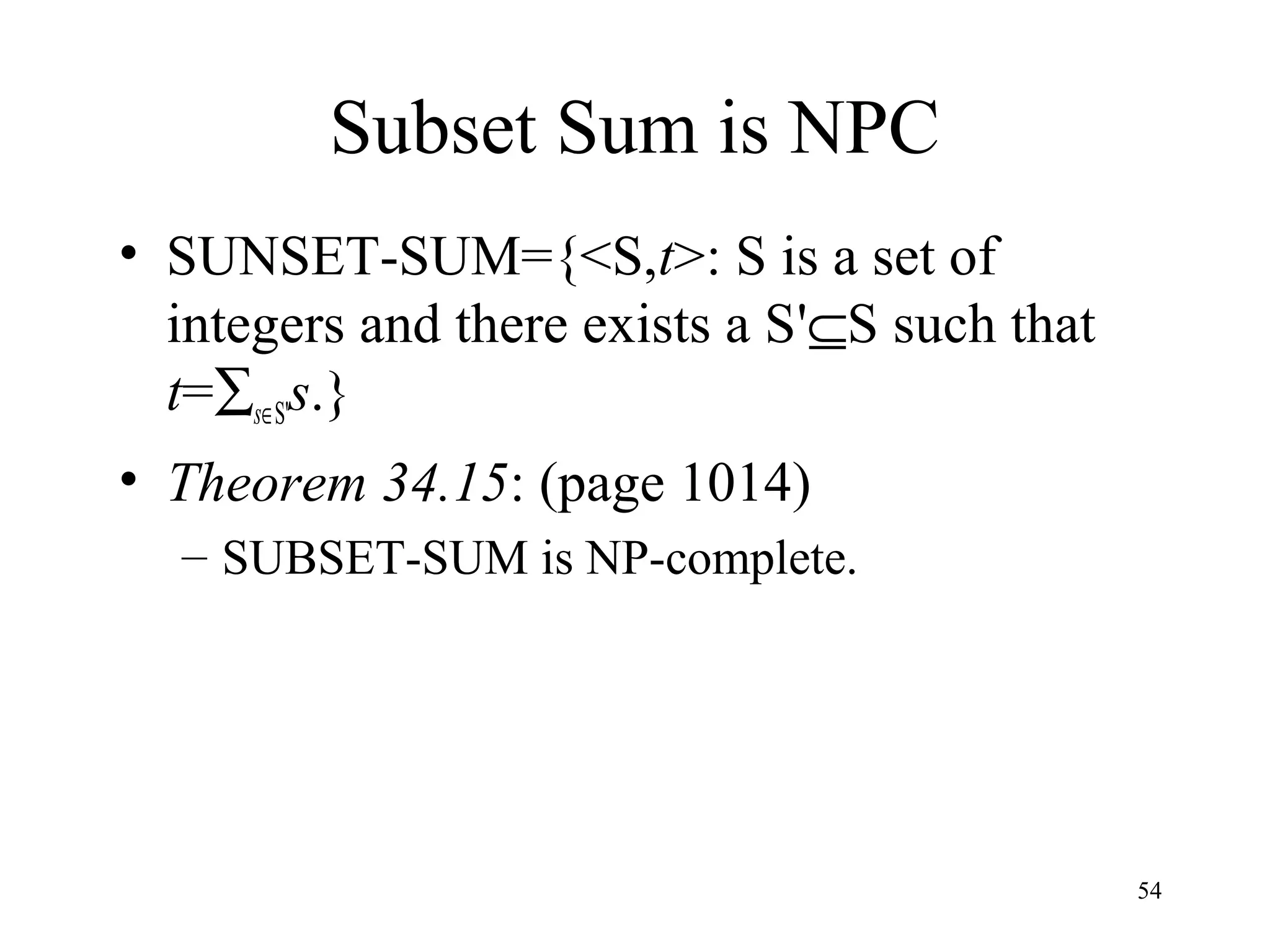 54
Subset Sum is NPC
• SUNSET-SUM={<S,t>: S is a set of
integers and there exists a S'⊆S such that
t=∑s∈S's.}
• Theorem 34.15: (page 1014)
– SUBSET-SUM is NP-complete.
 