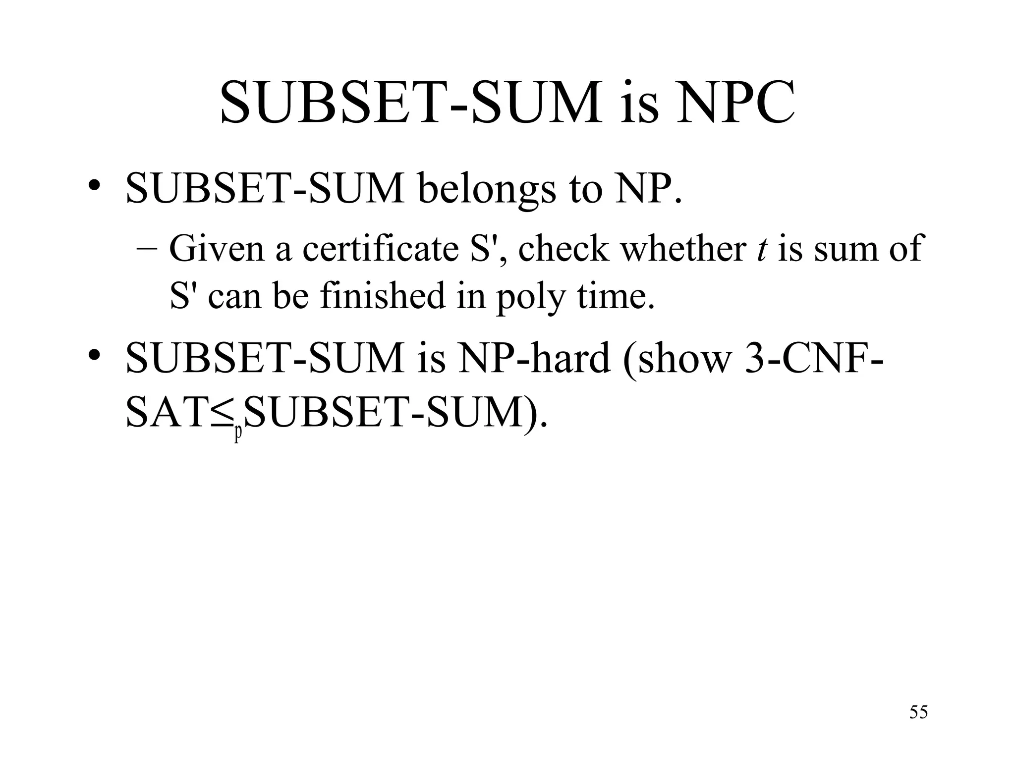 55
SUBSET-SUM is NPC
• SUBSET-SUM belongs to NP.
– Given a certificate S', check whether t is sum of
S' can be finished in poly time.
• SUBSET-SUM is NP-hard (show 3-CNF-
SAT≤pSUBSET-SUM).
 