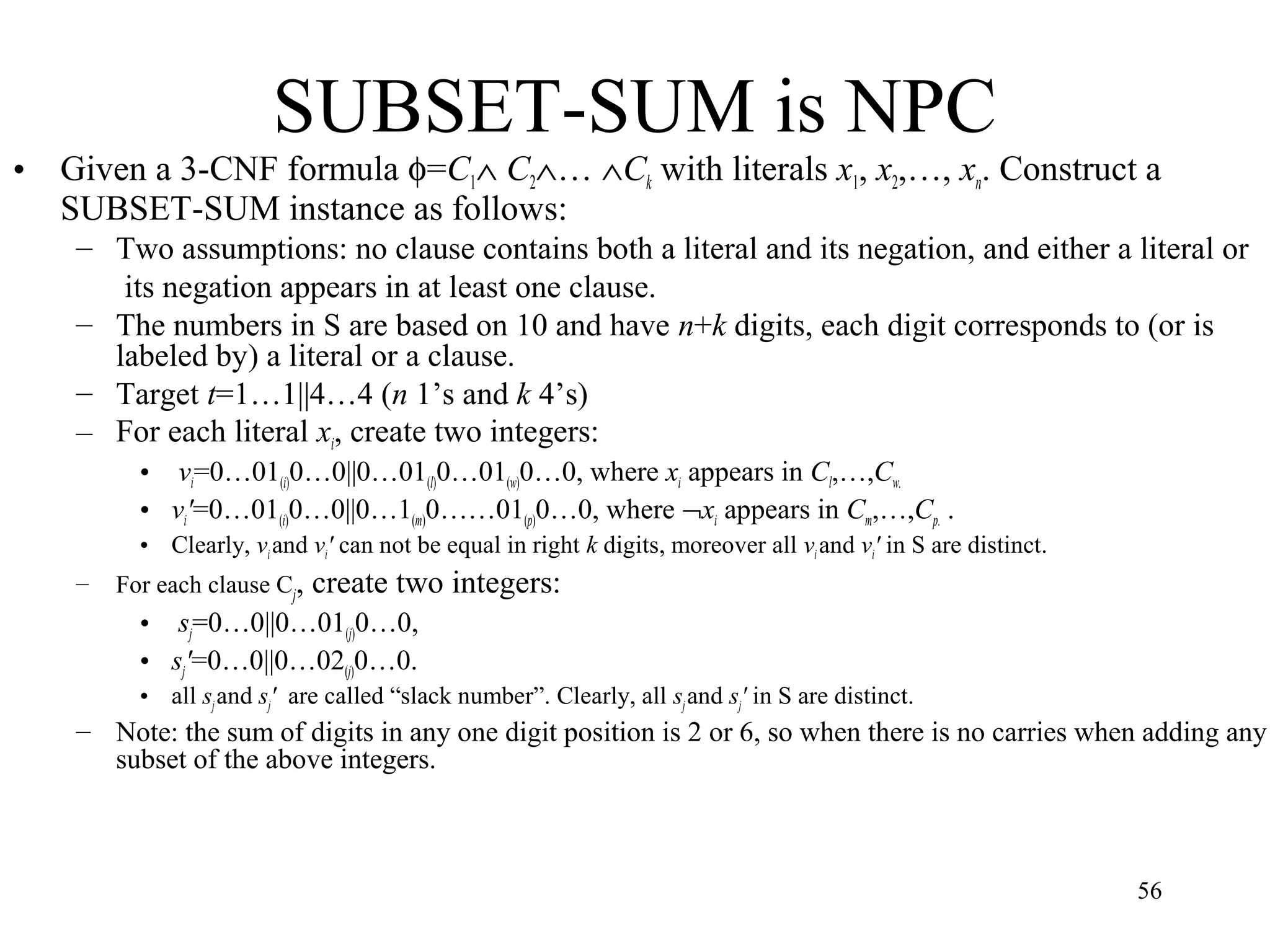 56
SUBSET-SUM is NPC
• Given a 3-CNF formula φ=C1∧ C2∧… ∧Ck with literals x1, x2,…, xn. Construct a
SUBSET-SUM instance as follows:
– Two assumptions: no clause contains both a literal and its negation, and either a literal or
its negation appears in at least one clause.
– The numbers in S are based on 10 and have n+k digits, each digit corresponds to (or is
labeled by) a literal or a clause.
– Target t=1…1||4…4 (n 1’s and k 4’s)
– For each literal xi, create two integers:
• vi=0…01(i)0…0||0…01(l)0…01(w)0…0, where xi appears in Cl,…,Cw.
• vi'=0…01(i)0…0||0…1(m)0……01(p)0…0, where ¬xi appears in Cm,…,Cp. .
• Clearly, viand vi' can not be equal in right k digits, moreover all vi and vi' in S are distinct.
– For each clause Cj, create two integers:
• sj=0…0||0…01(j)0…0,
• sj'=0…0||0…02(j)0…0.
• all sjand sj' are called “slack number”. Clearly, all sjand sj' in S are distinct.
– Note: the sum of digits in any one digit position is 2 or 6, so when there is no carries when adding any
subset of the above integers.
 