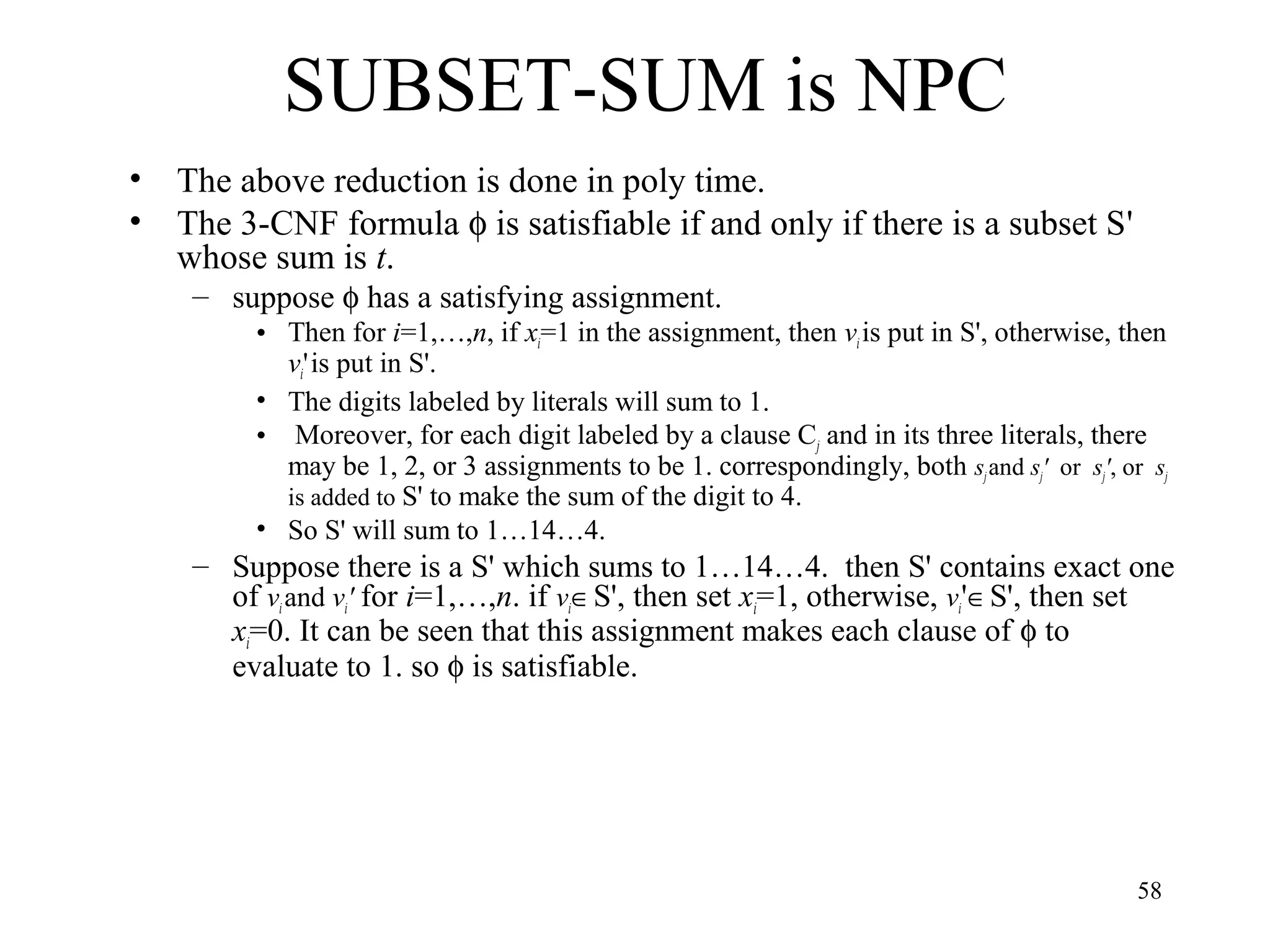 58
SUBSET-SUM is NPC
• The above reduction is done in poly time.
• The 3-CNF formula φ is satisfiable if and only if there is a subset S'
whose sum is t.
– suppose φ has a satisfying assignment.
• Then for i=1,…,n, if xi=1 in the assignment, then vi is put in S', otherwise, then
vi'is put in S'.
• The digits labeled by literals will sum to 1.
• Moreover, for each digit labeled by a clause Cj and in its three literals, there
may be 1, 2, or 3 assignments to be 1. correspondingly, both sjand sj' or sj', or sj
is added to S' to make the sum of the digit to 4.
• So S' will sum to 1…14…4.
– Suppose there is a S' which sums to 1…14…4. then S' contains exact one
of vi and vi' for i=1,…,n. if vi∈S', then set xi=1, otherwise, vi'∈S', then set
xi=0. It can be seen that this assignment makes each clause of φ to
evaluate to 1. so φ is satisfiable.
 