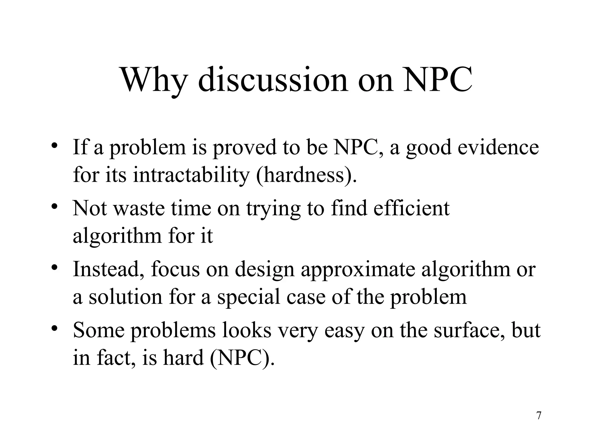 7
Why discussion on NPC
• If a problem is proved to be NPC, a good evidence
for its intractability (hardness).
• Not waste time on trying to find efficient
algorithm for it
• Instead, focus on design approximate algorithm or
a solution for a special case of the problem
• Some problems looks very easy on the surface, but
in fact, is hard (NPC).
 