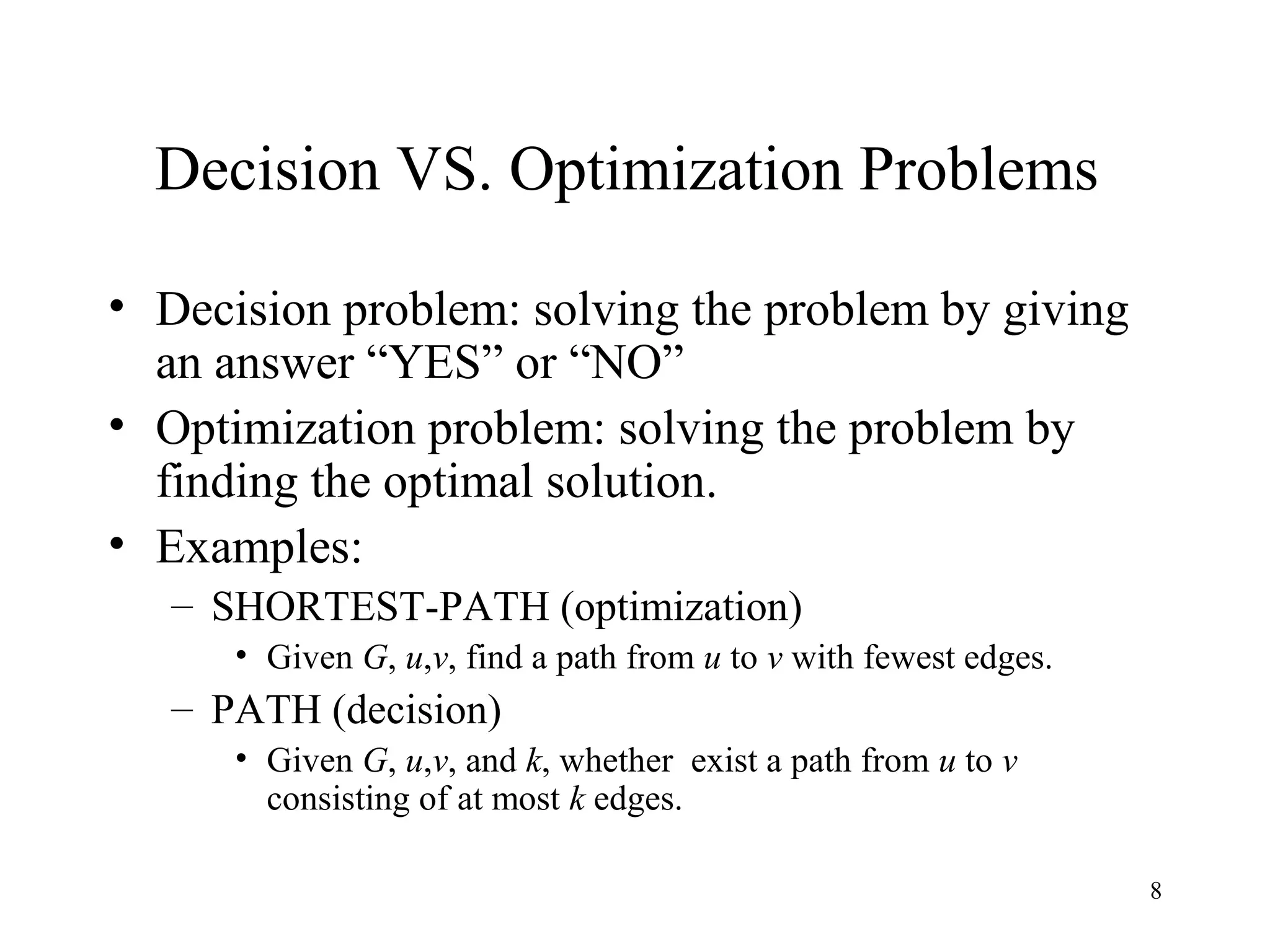 8
Decision VS. Optimization Problems
• Decision problem: solving the problem by giving
an answer “YES” or “NO”
• Optimization problem: solving the problem by
finding the optimal solution.
• Examples:
– SHORTEST-PATH (optimization)
• Given G, u,v, find a path from u to v with fewest edges.
– PATH (decision)
• Given G, u,v, and k, whether exist a path from u to v
consisting of at most k edges.
 