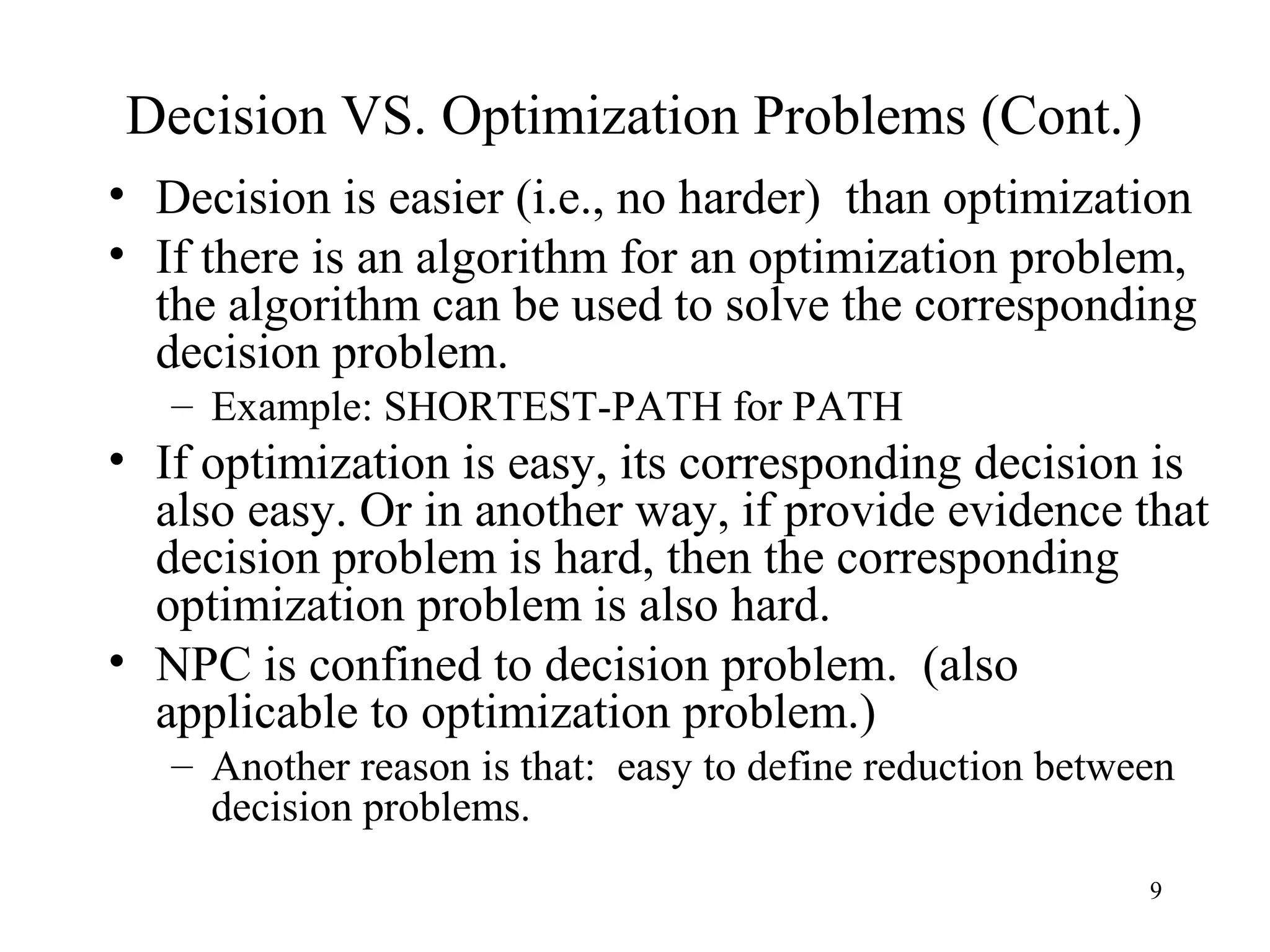 9
Decision VS. Optimization Problems (Cont.)
• Decision is easier (i.e., no harder) than optimization
• If there is an algorithm for an optimization problem,
the algorithm can be used to solve the corresponding
decision problem.
– Example: SHORTEST-PATH for PATH
• If optimization is easy, its corresponding decision is
also easy. Or in another way, if provide evidence that
decision problem is hard, then the corresponding
optimization problem is also hard.
• NPC is confined to decision problem. (also
applicable to optimization problem.)
– Another reason is that: easy to define reduction between
decision problems.
 