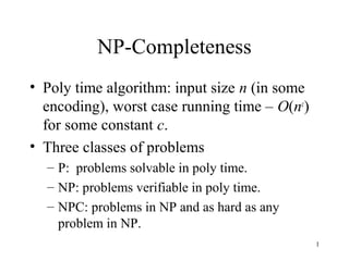 1
NP-Completeness
• Poly time algorithm: input size n (in some
encoding), worst case running time – O(nc
)
for some constant c.
• Three classes of problems
– P: problems solvable in poly time.
– NP: problems verifiable in poly time.
– NPC: problems in NP and as hard as any
problem in NP.
 