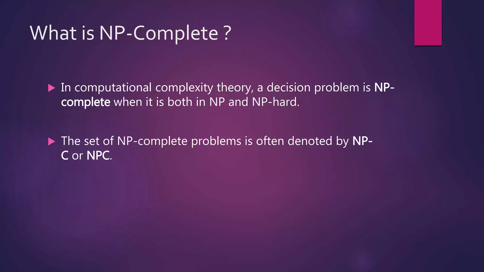 What is NP-Complete ?
In computational complexity theory, a decision problem is NP-
complete when it is both in NP and NP-hard.
The set of NP-complete problems is often denoted by NP-
C or NPC.