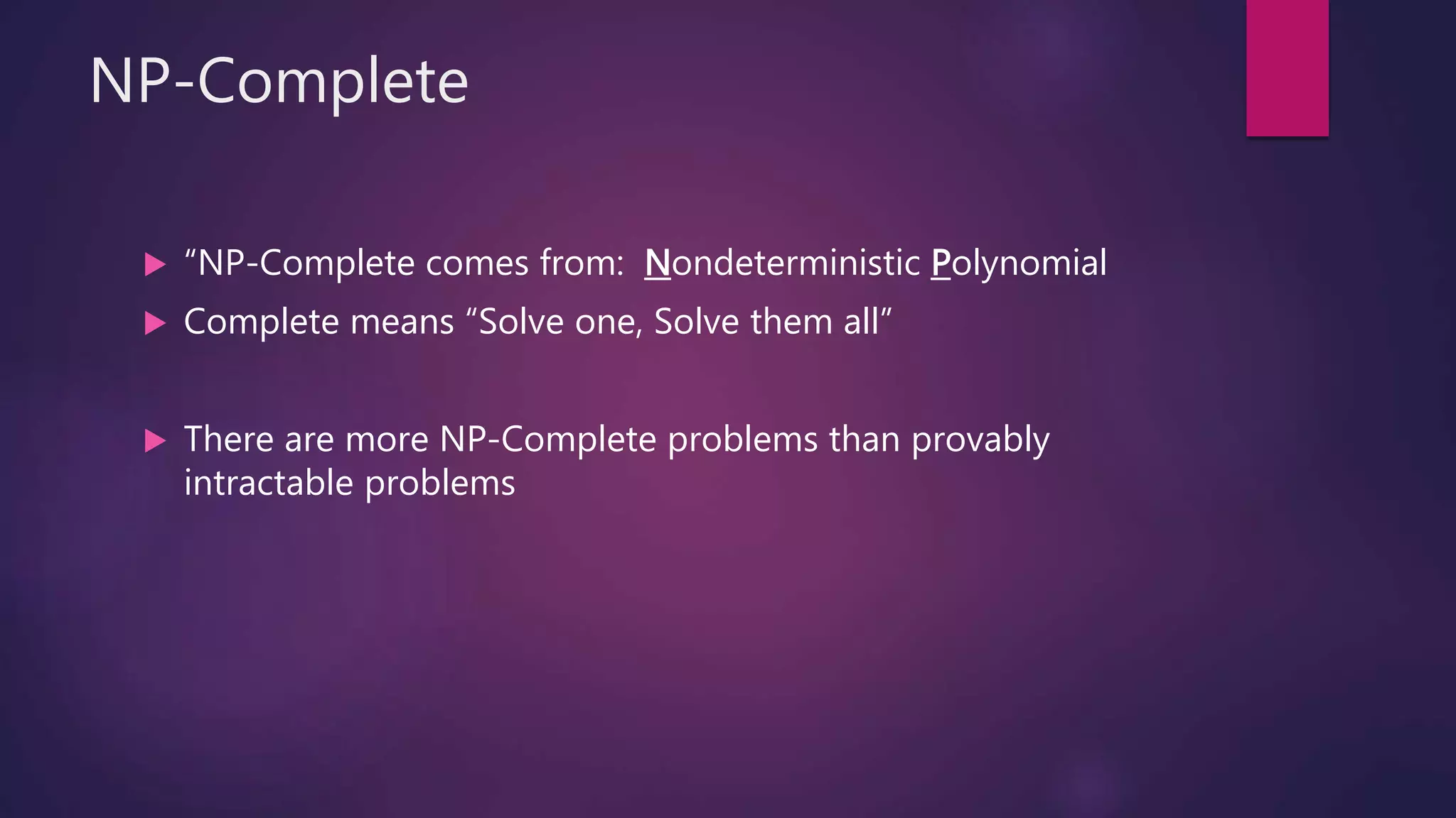 NP-Complete
“NP-Complete comes from: Nondeterministic Polynomial
Complete means “Solve one, Solve them all”
There are more NP-Complete problems than provably
intractable problems