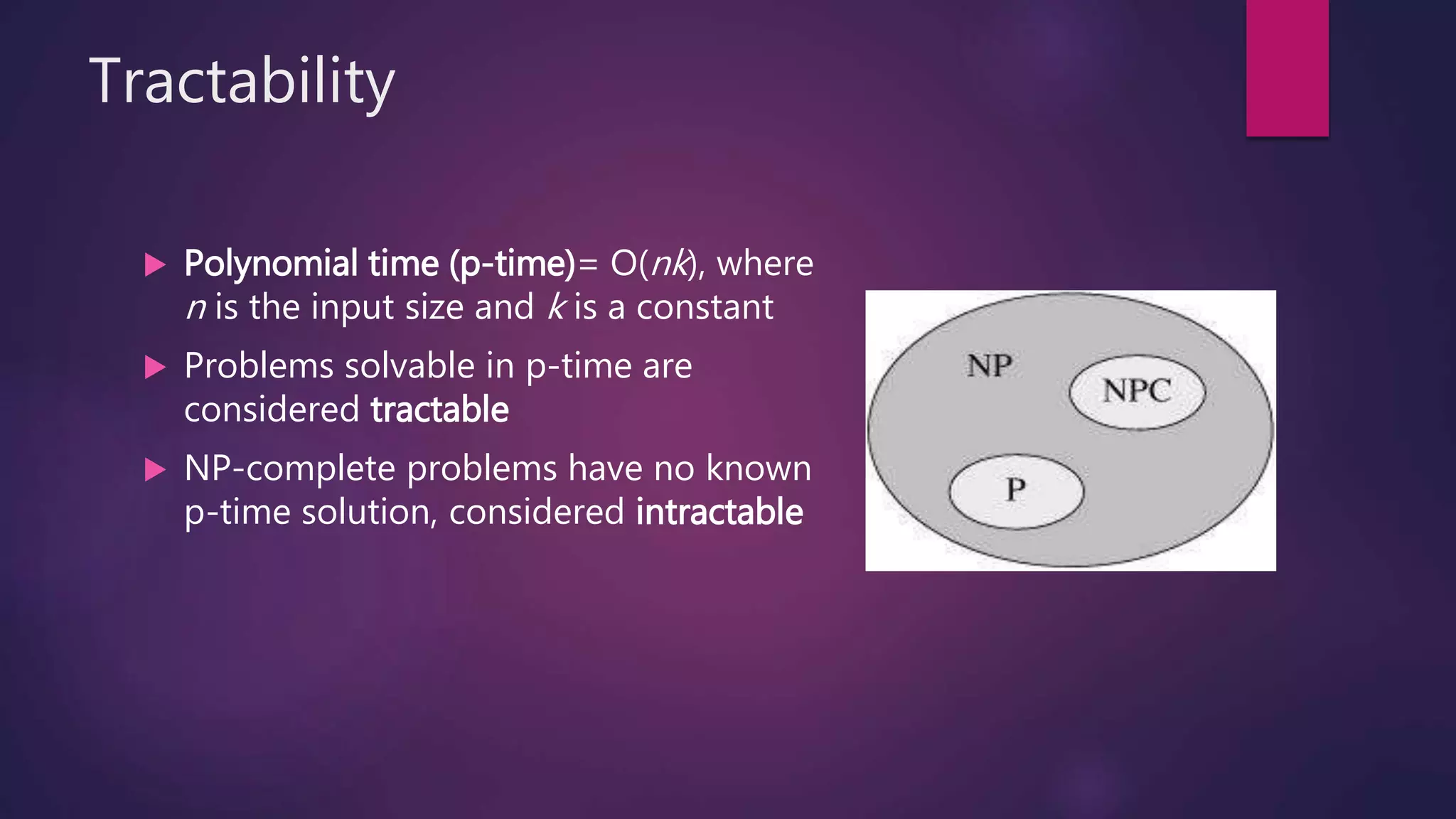Tractability
Polynomial time (p-time)= O(nk), where
n is the input size and k is a constant
Problems solvable in p-time are
considered tractable
NP-complete problems have no known
p-time solution, considered intractable