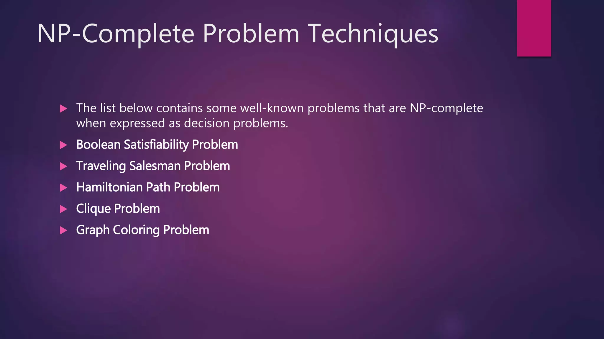 NP-Complete Problem Techniques
The list below contains some well-known problems that are NP-complete
when expressed as decision problems.
Boolean Satisfiability Problem
Traveling Salesman Problem
Hamiltonian Path Problem
Clique Problem
Graph Coloring Problem