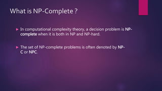 What is NP-Complete ?
 In computational complexity theory, a decision problem is NP-
complete when it is both in NP and NP-hard.
 The set of NP-complete problems is often denoted by NP-
C or NPC.
 