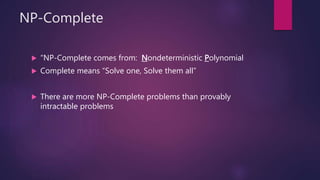 NP-Complete
 “NP-Complete comes from: Nondeterministic Polynomial
 Complete means “Solve one, Solve them all”
 There are more NP-Complete problems than provably
intractable problems
 
