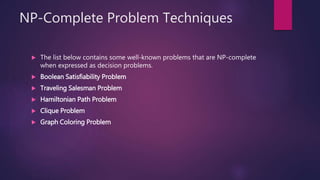 NP-Complete Problem Techniques
 The list below contains some well-known problems that are NP-complete
when expressed as decision problems.
 Boolean Satisfiability Problem
 Traveling Salesman Problem
 Hamiltonian Path Problem
 Clique Problem
 Graph Coloring Problem
 
