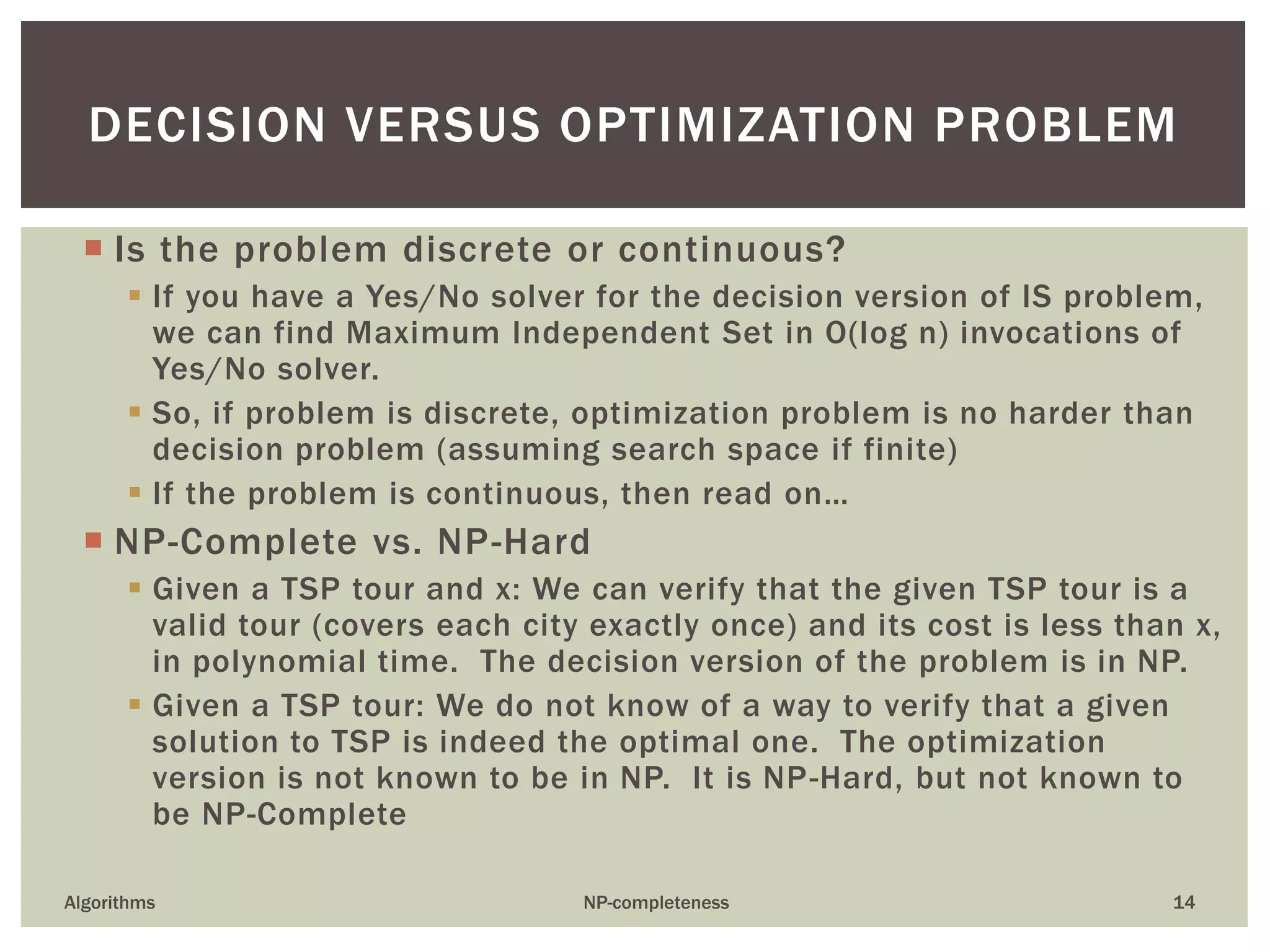  Is the problem discrete or continuous?
 If you have a Yes/No solver for the decision version of IS problem,
we can find Maximum Independent Set in O(log n) invocations of
Yes/No solver.
 So, if problem is discrete, optimization problem is no harder than
decision problem (assuming search space if finite)
 If the problem is continuous, then read on…
 NP-Complete vs. NP-Hard
 Given a TSP tour and x: We can verify that the given TSP tour is a
valid tour (covers each city exactly once) and its cost is less than x,
in polynomial time. The decision version of the problem is in NP.
 Given a TSP tour: We do not know of a way to verify that a given
solution to TSP is indeed the optimal one. The optimization
version is not known to be in NP. It is NP-Hard, but not known to
be NP-Complete
Algorithms NP-completeness 14
DECISION VERSUS OPTIMIZATION PROBLEM
 