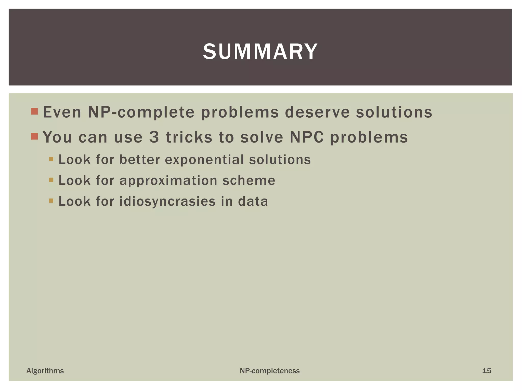  Even NP-complete problems deserve solutions
 You can use 3 tricks to solve NPC problems
 Look for better exponential solutions
 Look for approximation scheme
 Look for idiosyncrasies in data
Algorithms NP-completeness 15
SUMMARY
 