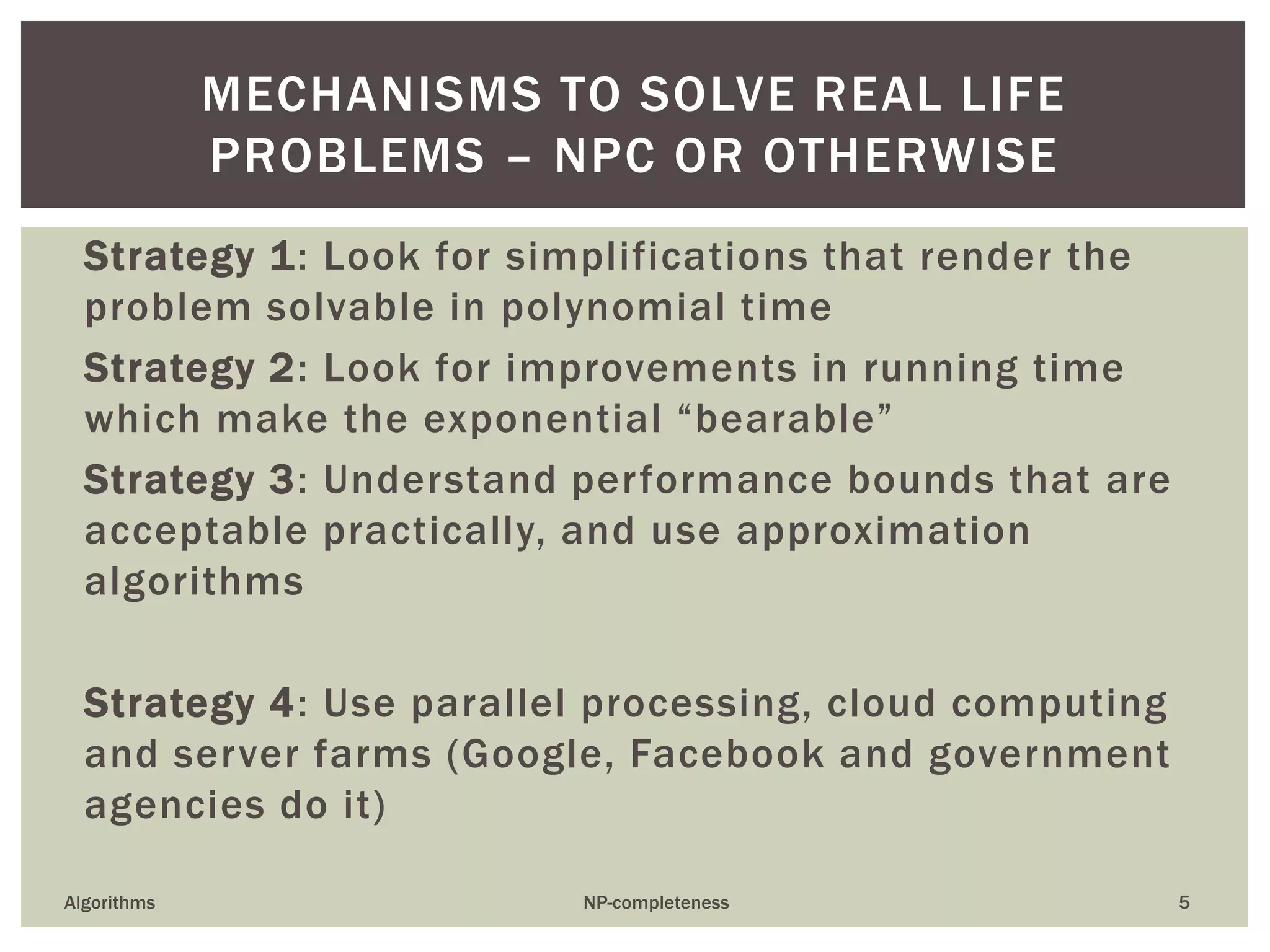 MECHANISMS TO SOLVE REAL LIFE
PROBLEMS – NPC OR OTHERWISE
Strategy 1: Look for simplifications that render the
problem solvable in polynomial time
Strategy 2: Look for improvements in running time
which make the exponential “bearable”
Strategy 3: Understand performance bounds that are
acceptable practically, and use approximation
algorithms
Strategy 4: Use parallel processing, cloud computing
and server farms (Google, Facebook and government
agencies do it)
Algorithms NP-completeness 5
 