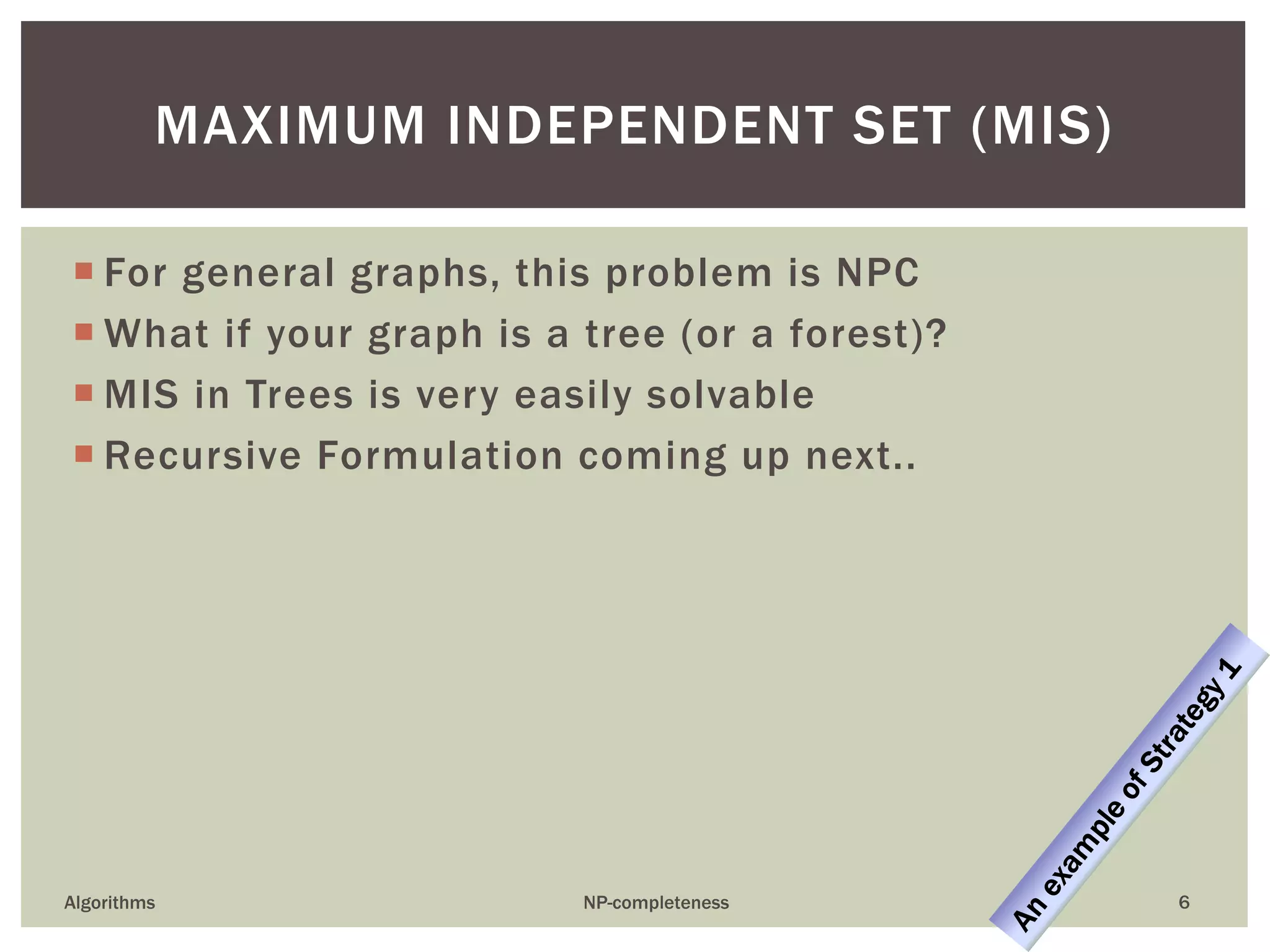  For general graphs, this problem is NPC
 What if your graph is a tree (or a forest)?
 MIS in Trees is very easily solvable
 Recursive Formulation coming up next..
Algorithms NP-completeness 6
MAXIMUM INDEPENDENT SET (MIS)
 