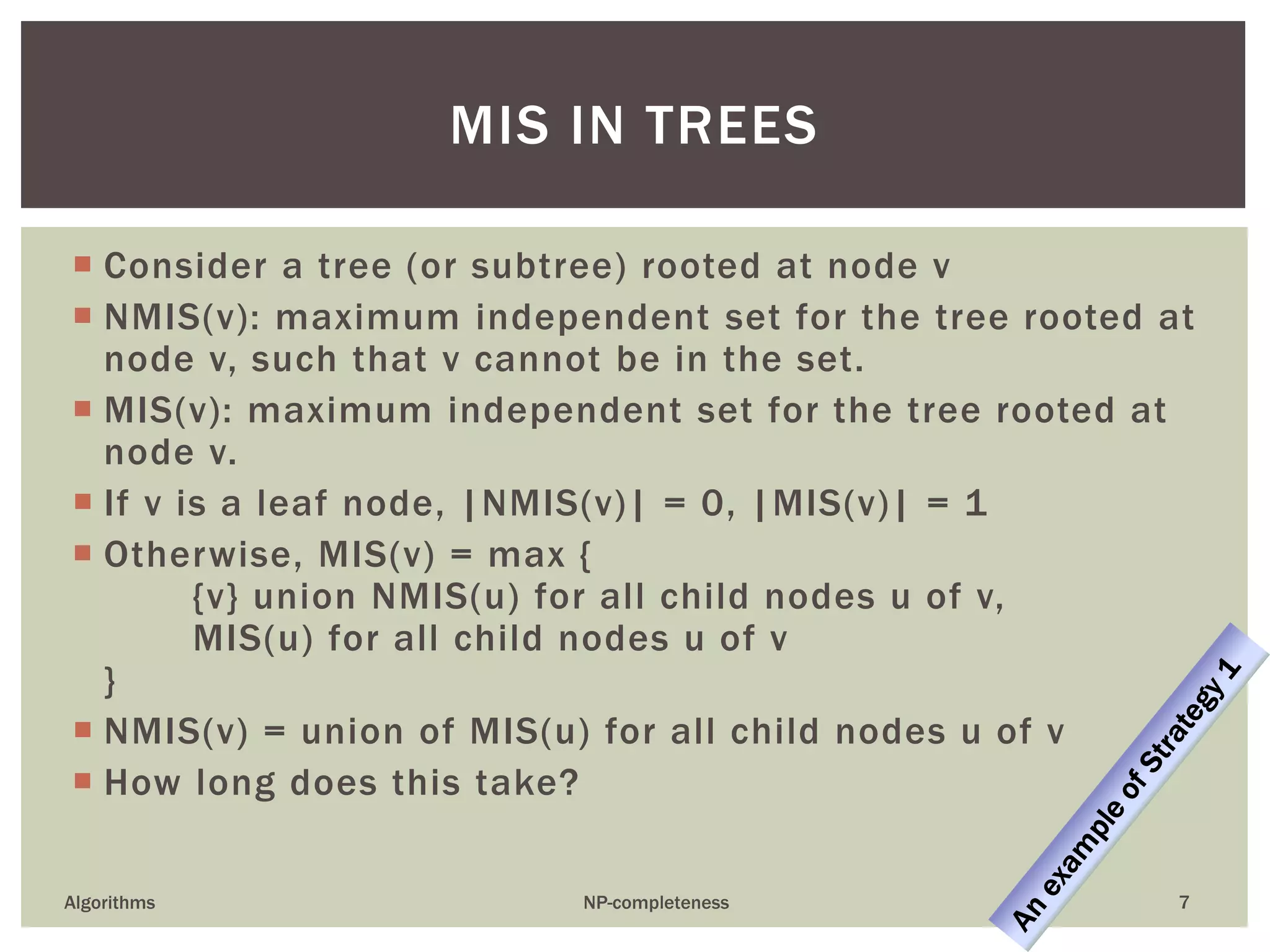  Consider a tree (or subtree) rooted at node v
 NMIS(v): maximum independent set for the tree rooted at
node v, such that v cannot be in the set.
 MIS(v): maximum independent set for the tree rooted at
node v.
 If v is a leaf node, |NMIS(v)| = 0, |MIS(v)| = 1
 Otherwise, MIS(v) = max {
{v} union NMIS(u) for all child nodes u of v,
MIS(u) for all child nodes u of v
}
 NMIS(v) = union of MIS(u) for all child nodes u of v
 How long does this take?
Algorithms NP-completeness 7
MIS IN TREES
 