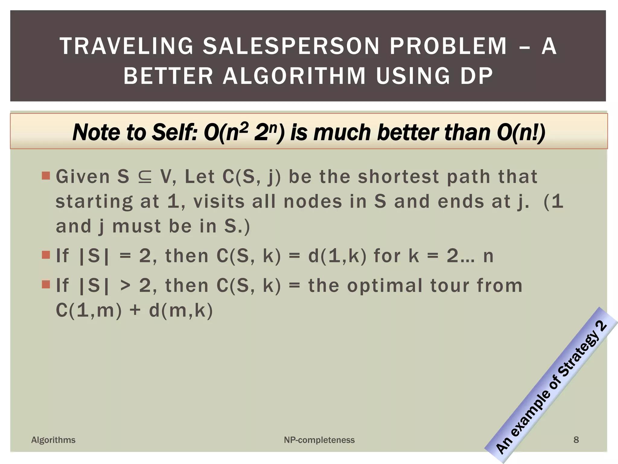  Given S ⊆ V, Let C(S, j) be the shortest path that
starting at 1, visits all nodes in S and ends at j. (1
and j must be in S.)
 If |S| = 2, then C(S, k) = d(1,k) for k = 2… n
 If |S| > 2, then C(S, k) = the optimal tour from
C(1,m) + d(m,k)
Algorithms NP-completeness 8
TRAVELING SALESPERSON PROBLEM – A
BETTER ALGORITHM USING DP
Note to Self: O(n2 2n) is much better than O(n!)
 