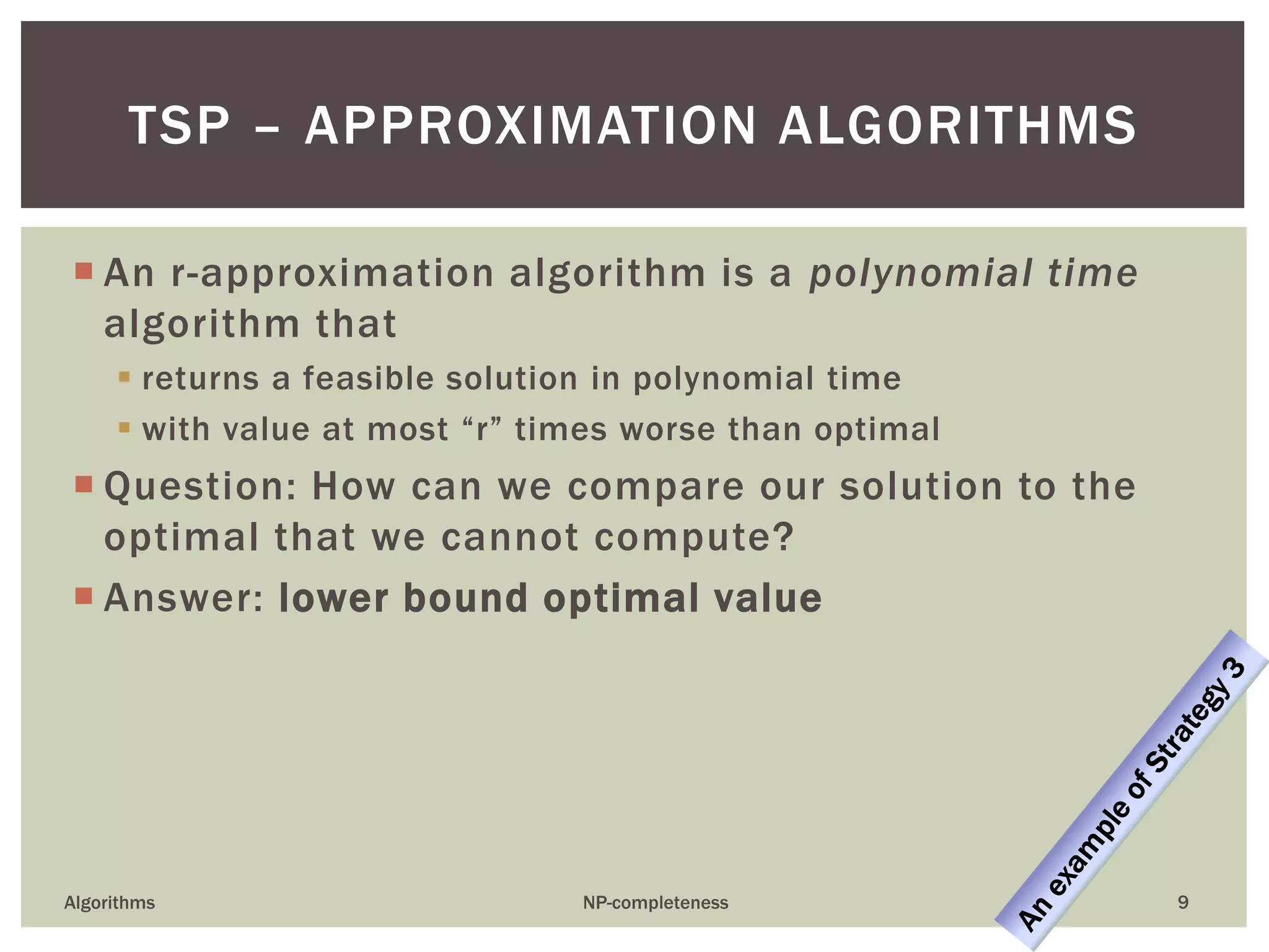  An r-approximation algorithm is a polynomial time
algorithm that
 returns a feasible solution in polynomial time
 with value at most “r” times worse than optimal
 Question: How can we compare our solution to the
optimal that we cannot compute?
 Answer: lower bound optimal value
Algorithms NP-completeness 9
TSP – APPROXIMATION ALGORITHMS
 