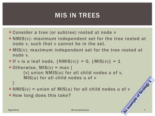  Consider a tree (or subtree) rooted at node v
 NMIS(v): maximum independent set for the tree rooted at
node v, such that v cannot be in the set.
 MIS(v): maximum independent set for the tree rooted at
node v.
 If v is a leaf node, |NMIS(v)| = 0, |MIS(v)| = 1
 Otherwise, MIS(v) = max {
{v} union NMIS(u) for all child nodes u of v,
MIS(u) for all child nodes u of v
}
 NMIS(v) = union of MIS(u) for all child nodes u of v
 How long does this take?
Algorithms NP-completeness 7
MIS IN TREES
 