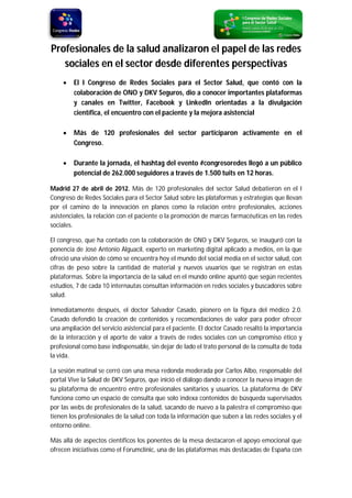 Profesionales de la salud analizaron el papel de las redes
   sociales en el sector desde diferentes perspectivas
        El I Congreso de Redes Sociales para el Sector Salud, que contó con la
         colaboración de ONO y DKV Seguros, dio a conocer importantes plataformas
         y canales en Twitter, Facebook y LinkedIn orientadas a la divulgación
         científica, el encuentro con el paciente y la mejora asistencial

        Más de 120 profesionales del sector participaron activamente en el
         Congreso.

        Durante la jornada, el hashtag del evento #congresoredes llegó a un público
         potencial de 262.000 seguidores a través de 1.500 tuits en 12 horas.

Madrid 27 de abril de 2012. Más de 120 profesionales del sector Salud debatieron en el I
Congreso de Redes Sociales para el Sector Salud sobre las plataformas y estrategias que llevan
por el camino de la innovación en planos como la relación entre profesionales, acciones
asistenciales, la relación con el paciente o la promoción de marcas farmacéuticas en las redes
sociales.

El congreso, que ha contado con la colaboración de ONO y DKV Seguros, se inauguró con la
ponencia de José Antonio Alguacil, experto en marketing digital aplicado a medios, en la que
ofreció una visión de cómo se encuentra hoy el mundo del social media en el sector salud, con
cifras de peso sobre la cantidad de material y nuevos usuarios que se registran en estas
plataformas. Sobre la importancia de la salud en el mundo online apuntó que según recientes
estudios, 7 de cada 10 internautas consultan información en redes sociales y buscadores sobre
salud.

Inmediatamente después, el doctor Salvador Casado, pionero en la figura del médico 2.0.
Casado defendió la creación de contenidos y recomendaciones de valor para poder ofrecer
una ampliación del servicio asistencial para el paciente. El doctor Casado resaltó la importancia
de la interacción y el aporte de valor a través de redes sociales con un compromiso ético y
profesional como base indispensable, sin dejar de lado el trato personal de la consulta de toda
la vida.

La sesión matinal se cerró con una mesa redonda moderada por Carlos Albo, responsable del
portal Vive la Salud de DKV Seguros, que inició el diálogo dando a conocer la nueva imagen de
su plataforma de encuentro entre profesionales sanitarios y usuarios. La plataforma de DKV
funciona como un espacio de consulta que solo indexa contenidos de búsqueda supervisados
por las webs de profesionales de la salud, sacando de nuevo a la palestra el compromiso que
tienen los profesionales de la salud con toda la información que suben a las redes sociales y el
entorno online.

Más allá de aspectos científicos los ponentes de la mesa destacaron el apoyo emocional que
ofrecen iniciativas como el Forumclínic, una de las plataformas más destacadas de España con
 