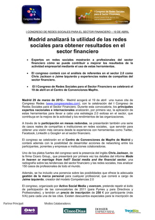 I CONGRESO DE REDES SOCIALES PARA EL SECTOR FINANCIERO – 19 DE ABRIL


                         Madrid analizará la utilidad de las redes
                         sociales para obtener resultados en el
                                   sector financiero
                         Expertos en redes sociales mostrarán a profesionales del sector
                          financiero cómo se puede contribuir a mejorar los resultados de la
                          actividad empresarial mediante el uso de estas herramientas.

                         El congreso contará con el análisis de referentes en el sector 2.0 como
                          Chris Jackson o Jaime Izquierdo y experiencias reales de compañías del
                          sector financiero.

                          El I Congreso de Redes Sociales para el Sector Financiero se celebrará el
                          19 de abril en el Centro de Convenciones Mapfre.


                Madrid 29 de marzo de 2012.- Madrid acogerá el 19 de abril una nueva cita de
                Congreso Redes (www.congresoredes.com), con la celebración del I Congreso de
                Redes Sociales para el Sector Financiero. Durante esta convocatoria, los principales
                expertos nacionales e internacionales analizarán, por primera vez, la aplicación de
                estas herramientas para llevar a cabo una estrategia 2.0 exitosa en el sector, que
                contribuya en la mejora de la actividad y los rendimientos de las organizaciones.

                A través de la participación en mesas redondas, se presentarán también una serie
                de casos reales de compañías e instituciones en redes sociales, que servirán para
                obtener una visión más cercana desde la experiencia con herramientas como Twitter,
                Facebook, LinkedIn o Google+ en el sector financiero.

                El congreso se celebrarán en el Centro de Convenciones de Mapfre de Madrid y
                contará además con la posibilidad de desarrollar acciones de networking entre los
                participantes, ponentes y empresas e instituciones colaboradoras.

                Uno de los platos fuertes del congreso será la presencia del inglés Chris Jackson, de
                la firma Cicero Group,, que presentará por primera vez los detalles del informe Made
                in heaven or marriage from hell? Social media and the financial sector, una
                radiografía sobre las tendencias del sector financiero y las redes sociales, tras analizar
                150 casos de profesionales de todo el mundo.

                Además, se ha incluido una ponencia sobre las posibilidades que ofrece la adecuada
                gestión de la marca personal para cualquier profesional, que correrá a cargo de
                Jaime izquierdo, creador del modelo Competencias 2.0

                El congreso, organizado por Activo Social Media y evercom, pretende repetir el éxito
                de participación de las convocatorias de 2011 (para Pymes y para Directivos y
                Profesionales), y tendrán un precio de inscripción de 250 € por participante (más
                IVA) para cada una de las citas. Existen descuentos especiales para la inscripción de

Partner Principal:                 Medios Colaboradores:
 