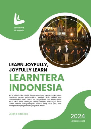 LEARNTERA
INDONESIA
LEARN JOYFULLY,
JOYFULLY LEARN
Kami yakin bahwa belajar dengan cara yang menyenangkan akan
membuat proses pembelajaran menjadi lebih mudah dan
menyenangkan. Oleh karena itu, pengetahuan dan keterampilan
Anda akan terus meningkat seiring dengan kesenangan Anda
dalam belajar, menghilangkan hal-hal yang tidak perlu dan
memperbarui pengetahuan yang telah dimiliki.
Jakarta, Indonesia
Learntera
Indonesia
2024
@learntera.id
 