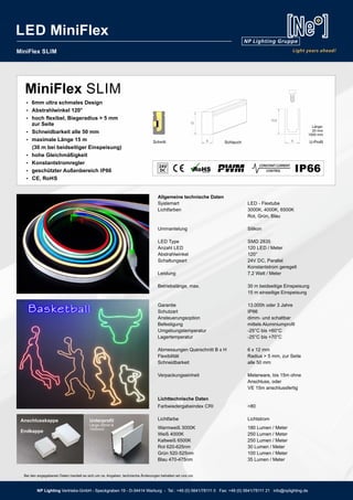 NP Lighting Vertriebs-GmbH - Speckgraben 19 - D-34414 Warburg - Tel.: +49 (0) 5641/78111 0 Fax: +49 (0) 5641/78111 21 info@nplighting.de
MiniFlex SLIM
Allgemeine technische Daten
Systemart LED - Flextube
Lichtfarben 3000K, 4000K, 6500K
Rot, Grün, Blau
Ummantelung Silikon
LED Type SMD 2835
Anzahl LED 120 LED / Meter
Abstrahlwinkel 120°
Schaltungsart 24V DC, Parallel
Konstantstrom geregelt
Leistung 7,2 Watt / Meter
Betriebslänge, max. 30 m beidseitige Einspeisung
15 m einseitige Einspeisung
Garantie 13.000h oder 3 Jahre
Schutzart IP66
Ansteuerungsoption dimm- und schaltbar
Befestigung mittels Aluminiumprofil
Umgebungstemperatur -25°C bis +60°C
Lagertemperatur -25°C bis +70°C
Abmessungen Querschnitt B x H 6 x 12 mm
Flexibilität Radius > 5 mm, zur Seite
Schneidbarkeit alle 50 mm
Verpackungseinheit Meterware, bis 15m ohne
Anschluss, oder
VE 15m anschlussfertig
BesonderheitenIP6624V
8
13,5
Länge:
20 mm
1000 mm
Schnitt 6
12
Schlauch U-Profil
Ÿ 6mm ultra schmales Design
Ÿ Abstrahlwinkel 120°
Ÿ hoch flexibel, Biegeradius > 5 mm
zur Seite
Ÿ Schneidbarkeit alle 50 mm
Ÿ maximale Länge 15 m
(30 m bei beidseitiger Einspeisung)
Ÿ hohe Gleichmäßigkeit
Ÿ Konstantstromregler
Ÿ geschützter Außenbereich IP66
Ÿ CE, RoHS
44
Lichttechnische Daten
Farbwiedergabeindex CRI >80
Lichtfarbe Lichtstrom
Warmweiß 3000K 180 Lumen / Meter
Weiß 4000K 250 Lumen / Meter
Kaltweiß 6500K 250 Lumen / Meter
Rot 620-625nm 30 Lumen / Meter
Grün 520-525nm 100 Lumen / Meter
Blau 470-475nm 35 Lumen / Meter
MiniFlex SLIM
Unterprofil
Länge 20mm &
1000mml
Anschlusskappe
Endkappe
NP Lighting Vertriebs-GmbH - Speckgraben 19 - D-34414 Warburg - Tel.: +49 (0) 5641/78111 0 Fax: +49 (0) 5641/78111 21 info@nplighting.de
LED MiniFlex
Bei den angegebenen Daten handelt es sich um ca. Angaben, technische Änderungen behalten wir uns vor.
 