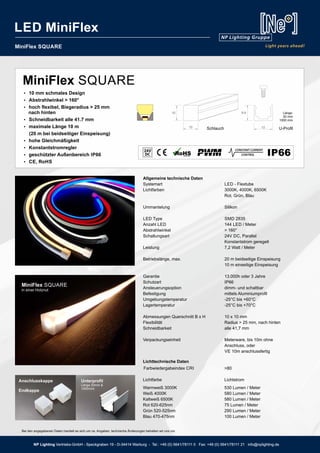 NP Lighting Vertriebs-GmbH - Speckgraben 19 - D-34414 Warburg - Tel.: +49 (0) 5641/78111 0 Fax: +49 (0) 5641/78111 21 info@nplighting.de
MiniFlex SQUARE
Allgemeine technische Daten
Systemart LED - Flextube
Lichtfarben 3000K, 4000K, 6500K
Rot, Grün, Blau
Ummantelung Silikon
LED Type SMD 2835
Anzahl LED 144 LED / Meter
Abstrahlwinkel > 160°
Schaltungsart 24V DC, Parallel
Konstantstrom geregelt
Leistung 7,2 Watt / Meter
Betriebslänge, max. 20 m beidseitige Einspeisung
10 m einseitige Einspeisung
Garantie 13.000h oder 3 Jahre
Schutzart IP66
Ansteuerungsoption dimm- und schaltbar
Befestigung mittels Aluminiumprofil
Umgebungstemperatur -25°C bis +60°C
Lagertemperatur -25°C bis +70°C
Abmessungen Querschnitt B x H 10 x 10 mm
Flexibilität Radius > 25 mm, nach hinten
Schneidbarkeit alle 41,7 mm
Verpackungseinheit Meterware, bis 10m ohne
Anschluss, oder
VE 10m anschlussfertig
BesonderheitenIP6624V
10 12
10 9,9 Länge:
20 mm
1000 mm
Schlauch U-Profil
MiniFlex SQUARE
Ÿ 10 mm schmales Design
Ÿ Abstrahlwinkel > 160°
Ÿ hoch flexibel, Biegeradius > 25 mm
nach hinten
Ÿ Schneidbarkeit alle 41.7 mm
Ÿ maximale Länge 10 m
(20 m bei beidseitiger Einspeisung)
Ÿ hohe Gleichmäßigkeit
Ÿ Konstantstromregler
Ÿ geschützter Außenbereich IP66
Ÿ CE, RoHS
45
Lichttechnische Daten
Farbwiedergabeindex CRI >80
Lichtfarbe Lichtstrom
Warmweiß 3000K 530 Lumen / Meter
Weiß 4000K 580 Lumen / Meter
Kaltweiß 6500K 580 Lumen / Meter
Rot 620-625nm 75 Lumen / Meter
Grün 520-525nm 290 Lumen / Meter
Blau 470-475nm 100 Lumen / Meter
MiniFlex SQUARE
in einer Holznut
Unterprofil
Länge 20mm &
1000mml
Anschlusskappe
Endkappe
NP Lighting Vertriebs-GmbH - Speckgraben 19 - D-34414 Warburg - Tel.: +49 (0) 5641/78111 0 Fax: +49 (0) 5641/78111 21 info@nplighting.de
LED MiniFlex
Bei den angegebenen Daten handelt es sich um ca. Angaben, technische Änderungen behalten wir uns vor.
 
