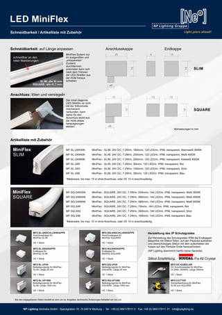 NP Lighting Vertriebs-GmbH - Speckgraben 19 - D-34414 Warburg - Tel.: +49 (0) 5641/78111 0 Fax: +49 (0) 5641/78111 21 info@nplighting.de
Schneidbarkeit / Artikelliste mit Zubehör
MF-SQ-24W30K MiniFlex - SQUARE, 24V DC, 7.2W/m, 530lm/m, 144 LED/m, IP66, transparent, Weiß 3000K
MF-SQ-24W40K MiniFlex - SQUARE, 24V DC, 7.2W/m, 580lm/m, 144 LED/m, IP66, transparent, Weiß 4000K
MF-SQ-24W65K MiniFlex - SQUARE, 24V DC, 7.2W/m, 580lm/m, 144 LED/m, IP66, transparent, Weiß 6500K
MF-SQ-24R MiniFlex - SQUARE, 24V DC, 7.2W/m, 75lm/m, 144 LED/m, IP66, transparent, Rot
MF-SQ-24G MiniFlex - SQUARE, 24V DC, 7.2W/m, 290lm/m, 144 LED/m, IP66, transparent, Grün
MF-SQ-24B MiniFlex - SQUARE, 24V DC, 7.2W/m, 100lm/m, 144 LED/m, IP66, transparent, Blau
*Meterware, bis max. 10 m ohne Anschluss, oder VE 10 m anschlussfertig.
MiniFlex
SQUARE
MF-SL-24W30K MiniFlex - SLIM, 24V DC, 7.2W/m, 180lm/m, 120 LED/m, IP66, transparent, Warmweiß 3000K
MF-SL-24W40K MiniFlex - SLIM, 24V DC, 7.2W/m, 250lm/m, 120 LED/m, IP66, transparent, Weiß 4000K
MF-SL-24W65K MiniFlex - SLIM, 24V DC, 7.2W/m, 250lm/m, 120 LED/m, IP66, transparent, Kaltweiß 6500K
MF-SL-24R MiniFlex - SLIM, 24V DC, 7.2W/m, 30lm/m, 120 LED/m, IP66, transparent, Rot
MF-SL-24G MiniFlex - SLIM, 24V DC, 7.2W/m, 100lm/m, 120 LED/m, IP66, transparent, Grün
MF-SL-24B MiniFlex - SLIM, 24V DC, 7.2W/m, 35lm/m, 120 LED/m, IP66, transparent, Blau
*Meterware, bis max. 15 m ohne Anschluss, oder VE 15 m anschlussfertig.
MiniFlex
SLIM
schneidbar an den
roten Markierungen
MFZ-SL-ANSCHLUSSKAPPE
Anschlusskappe für
MiniFlex SLIM
VE 1 Stück
MFZ-SL-ENDKAPPE
Endkappe für
MiniFlex SLIM
VE 1 Stück
MFZ-SL-UP20
Befestigungsclip für MiniFlex
SLIM, Länge 20 mm
VE 1 Stück
MFZ-SL-UP1000
Befestigungsclip für MiniFlex
SLIM, Länge 1000 mm
VE 1 Stück
MFZ-SQ-ANSCHLUSSKAPPE
Anschlusskappe für
MiniFlex SQUARE
VE 1 Stück
MFZ-SQ-ENDKAPPE
Endkappe für
MiniFlex SQUARE
VE 1 Stück
MFZ-SQ-UP20
Befestigungsclip für MiniFlex
SQUARE, Länge 20 mm
VE 1 Stück
MFZ-SQ-UP1000
Befestigungsclip für MiniFlex
SQUARE, Länge 1000 mm
VE 1 Stück
MFZ-DC-KABEL200
DC Anschlusskabel für MiniFlex,
UL2464, 20AWG, Länge 200mm
VE 1 Stück
MFZ-CUTTER
Schneidwerkzeug für MiniFlex
SLIM und SQUARE
VE 1 Stück
Artikelliste mit Zubehör
Abmessungen in mm
SLIM: alle 50 mm
SQUARE: alle 41,7 mm
20
14
15
12
13
12
8
12
14
12
ø6
ø8
SLIM
SQUARE
Anschlusskappe EndkappeSchneidbarkeit: auf Länge anpassen
Anschluss: löten und versiegeln
Herstellung des IP Schutzgrades
Zur Herstellung des Schutzgrades IP66 die Endkappen
blasenfrei mit Silikon füllen, auf den Flextube aufziehen
und überschüssiges Silikon mit dem aufschieben der
Kappe auf das Flextube Ende herausdrücken.
(NP Lighting übernimmt hierfür keine Garantie)
Silikon Empfehlung: Fix All Crystal
Der innen liegende
LED Streifen ist nicht
mit der Silikonhülle
mechanisch
verbunden, kann
daher für den
Anschluss leicht aus
der Hülle etwas
herausgezogen
werden.
MiniFlex System nur
im ausgerollten und
„entspannten“
Zustand
durchtrennen,
ansonsten kann sich
nach dem Trennen
der LED Streifen aus
der Hülle heraus
schieben.
NP Lighting Vertriebs-GmbH - Speckgraben 19 - D-34414 Warburg - Tel.: +49 (0) 5641/78111 0 Fax: +49 (0) 5641/78111 21 info@nplighting.de
LED MiniFlex
Bei den angegebenen Daten handelt es sich um ca. Angaben, technische Änderungen behalten wir uns vor.
 