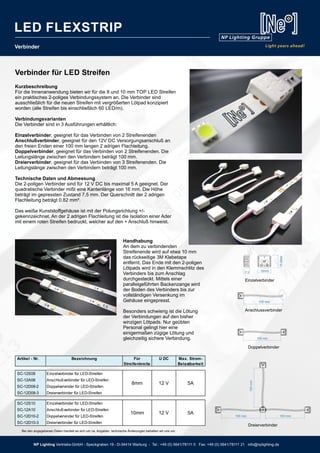Verbinder
Handhabung
An dem zu verbindenden
Streifenende wird auf etwa 10 mm
das rückseitige 3M Klebetape
entfernt. Das Ende mit den 2-poligen
Lötpads wird in den Klemmschlitz des
Verbinders bis zum Anschlag
durchgesteckt. Mittels einer
parallelgeführten Backenzange wird
der Boden des Verbinders bis zur
vollständigen Versenkung im
Gehäuse eingepresst.
Besonders schwierig ist die Lötung
der Verbindungen auf den bisher
winzigen Lötpads. Nur geübten
Personal gelingt hier eine
einigermaßen zügige Lötung und
gleichzeitig sichere Verbindung.
100 mm
Anschlussverbinder
100 mm
100mm
100 mm
Dreierverbinder
100 mm
Doppelverbinder
15.8mm
16mm7.3
Einzelverbinder
Artikel - Nr. Bezeichnung Für
Streifenbreite
U DC Max. Strom-
Belastbarkeit
SC-12S08 Einzelverbinder für LED-Streifen
SC-12A08 Anschlußverbinder für LED-Streifen
SC-12D08-2 Doppelvervinder für LED-Streifen
SC-12D08-3 Dreierverbinder für LED-Streifen
SC-12S10 Einzelverbinder für LED-Streifen
SC-12A10 Anschlußverbinder für LED-Streifen
SC-12D10-2 Doppelvervinder für LED-Streifen
SC-12D10-3 Dreierverbinder für LED-Streifen
8mm 12 V
10mm 12 V 5A
5A
Verbinder für LED Streifen
Kurzbeschreibung
Für die Innenanwendung bieten wir für die 8 und 10 mm TOP LED Streifen
ein praktisches 2-poliges Verbindungssystem an. Die Verbinder sind
ausschließlich für die neuen Streifen mit vergrößerten Lötpad konzipiert
worden (alle Streifen bis einschließlich 60 LED/m).
Verbindungsvarianten
Die Verbinder sind in 3 Ausführungen erhältlich:
Einzelverbinder, geeignet für das Verbinden von 2 Streifenenden
Anschlußverbinder, geeignet für den 12V DC Versorgungsanschluß an
den freien Enden einer 100 mm langen 2 adrigen Flachleitung.
Doppelverbinder, geeignet für das Verbinden von 2 Streifenenden. Die
Leitungslänge zwischen den Verbindern beträgt 100 mm.
Dreierverbinder, geeignet für das Verbinden von 3 Streifenenden. Die
Leitungslänge zwischen den Verbindern beträgt 100 mm.
Technische Daten und Abmessung
Die 2-poligen Verbinder sind für 12 V DC bis maximal 5 A geeignet. Der
quadratische Verbinder mißt eine Kantenlänge von 16 mm. Die Höhe
beträgt im gepressten Zustand 7,5 mm. Der Querschnitt der 2 adrigen
Flachleitung beträgt 0,82 mm².
Das weiße Kunststoffgehäuse ist mit der Polungsrichtung +/-
gekennzeichnet. An der 2 adrigen Flachleitung ist die Isolation einer Ader
mit einem roten Streifen bedruckt, welcher auf den + Anschluß hinweist.
Bei den angegebenen Daten handelt es sich um ca. Angaben, technische Änderungen behalten wir uns vor.
NP Lighting Vertriebs-GmbH - Speckgraben 19 - D-34414 Warburg - Tel.: +49 (0) 5641/78111 0 Fax: +49 (0) 5641/78111 21 info@nplighting.de
LED FLEXSTRIP
 