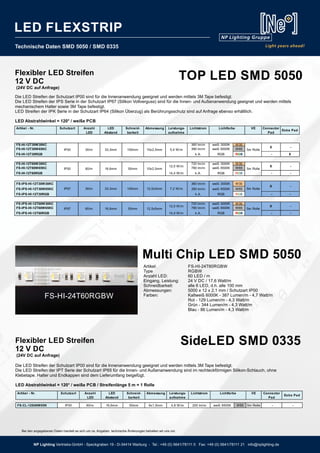 Technische Daten SMD 5050 / SMD 0335
Flexibler LED Streifen
12 V DC
(24V DC auf Anfrage)
Flexibler LED Streifen
12 V DC
(24V DC auf Anfrage)
Die LED Streifen der Schutzart IP00 sind für die Innenanwendung geeignet und werden mittels 3M Tape befestigt.
Die LED Streifen der IPS Serie in der Schutzart IP67 (Silikon Vollverguss) sind für die Innen- und Außenanwendung geeignet und werden mittels
mechanischem Halter sowie 3M Tape befestigt.
LED Streifen der IPK Serie in der Schutzart IP64 (Silikon Überzug) als Berührungsschutz sind auf Anfrage ebenso erhältlich.
LED Abstrahlwinkel = 120° / weiße PCB
Die LED Streifen der Schutzart IP00 sind für die Innenanwendung geeignet und werden mittels 3M Tape befestigt.
Die LED Streifen der IPT Serie der Schutzart IP65 für die Innen- und Außenanwendung sind im rechteckförmigen Silikon-Schlauch, ohne
Klebetape. Halter und Endkappen sind dem Lieferumfang beigefügt.
LED Abstrahlwinkel = 120° / weiße PCB / Streifenlänge 5 m = 1 Rolle
TOP LED SMD 5050
Multi Chip LED SMD 5050
SideLED SMD 0335
Artikel - Nr. Schutzart Anzahl
LED
LED
Abstand
Schneid-
barkeit
Abmessung Leistungs-
aufnahme
Lichtstrom VE Connector
Pad
Extra Pad
FS-CL-12S60W65K IP00 60/m 16,6mm 50mm 6x1,5mm 4,8 W/m 200 lm/m weiß 6500K W65 5m Rolle - -
Lichtfarbe
Artikel - Nr. Schutzart Anzahl
LED
LED
Abstand
Schneid-
barkeit
Abmessung Leistungs-
aufnahme
Lichtstrom VE Connector
Pad
Extra Pad
FS-HI-12T30W30KC 360 lm/m weiß 3000K W30
FS-HI-12T30W65KC 390 lm/m weiß 6500K W65
FS-HI-12T30RGB k.A. RGB RGB - X
FS-HI-12T60W30KC 720 lm/m weiß 3000K W30
FS-HI-12T60W65KC 780 lm/m weiß 6500K W65
FS-HI-12T60RGB 14,4 W/m k.A. RGB RGB - -
FS-IPS-HI-12T30W30KC 360 lm/m weiß 3000K W30
FS-IPS-HI-12T30W65KC 390 lm/m weiß 6500K W65
FS-IPS-HI-12T30RGB k.A. RGB RGB - -
FS-IPS-HI-12T60W30KC 720 lm/m weiß 3000K W30
FS-IPS-HI-12T60W65KC 780 lm/m weiß 6500K W65
FS-IPS-HI-12T60RGB 14,4 W/m k.A. RGB RGB - -
5m Rolle
5m Rolle
5m Rolle
5m RolleIP67 60/m 16,6mm 50mm 12,5x5mm
12,0 W/m
IP67 30/m 33,3mm 100mm 12,5x5mm 7,2 W/m
IP00 60/m 16,6mm 50mm 10x2,5mm
12,0 W/m
Lichtfarbe
IP00 30/m 33,3mm 100mm 10x2,5mm 5,4 W/m
X -
X -
X -
X -
Artikel: FS-HI-24T60RGBW
Type RGBW
Anzahl LED: 60 LED / m
Eingang, Leistung: 24 V DC / 17,6 Watt/m
Schneidbarkeit: alle 6 LED, d.h. alle 100 mm
Abmessungen: 5000 x 12 x 2,1 mm / Schutzart IP00
Farben: Kaltweiß 6000K - 387 Lumen/m - 4,7 Watt/m
Rot - 129 Lumen/m - 4,3 Watt/m
Grün - 344 Lumen/m - 4,3 Watt/m
Blau - 86 Lumen/m - 4,3 Watt/m
FS-HI-24T60RGBW
Bei den angegebenen Daten handelt es sich um ca. Angaben, technische Änderungen behalten wir uns vor.
NP Lighting Vertriebs-GmbH - Speckgraben 19 - D-34414 Warburg - Tel.: +49 (0) 5641/78111 0 Fax: +49 (0) 5641/78111 21 info@nplighting.de
LED FLEXSTRIP
 