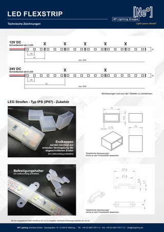 6
27,5
21,5
1,7
3,8
X2
X2
Technische Zeichnungen
24V DC
Schneidbarkeit alle 6 LED
12V DC
Schneidbarkeit alle 3 LED
Abmessungen sind aus den Tabellen zu entnehmen.
Befestigungshalter
(im Lieferumfang enthalten)
Tatsächliche Abmessungen
könne je nach Produktwahl abweichen.
Tatsächliche Abmessungen
könne je nach Produktwahl abweichen.
X1
X1
max. 5000
max. 5000
X3
X3
LED Streifen - Typ IPS (IP67) - Zubehör
Endkappen
werden benötigt zur
erneuten Versiegelung der
abgeschnittenen Enden
(im Lieferumfang enthalten)
Bei den angegebenen Daten handelt es sich um ca. Angaben, technische Änderungen behalten wir uns vor.
NP Lighting Vertriebs-GmbH - Speckgraben 19 - D-34414 Warburg - Tel.: +49 (0) 5641/78111 0 Fax: +49 (0) 5641/78111 21 info@nplighting.de
LED FLEXSTRIP
 