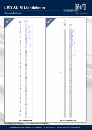 Technische Zeichnung
LED SLIM Lichtleisten
IP
66
IP
00
SB-IP-HI-1200WxxKRSB-HI-600WxxKR
600
1200
Bei den angegebenen Daten handelt es sich um ca. Angaben, technische Änderungen behalten wir uns vor.
LED SLIM Lichtleisten
NP Lighting Vertriebs-GmbH - Speckgraben 19 - D-34414 Warburg - Tel.: +49 (0) 5641/78111 0 Fax: +49 (0) 5641/78111 21 info@nplighting.de
 